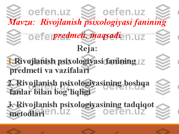 Mavzu:  Rivojlanish psixologiyasi fanining 
predmeti, maqsadi.
Reja:  
1. Rivojlanish  psixologiyasi fanining 
predmeti  va vazifalari
2. Rivojlanish  psixologiyasining  boshqa 
fanlar bilan bog’liqligi 
3.   Rivojlanish  psixologiyasining  tadqiqot 
metodlari 