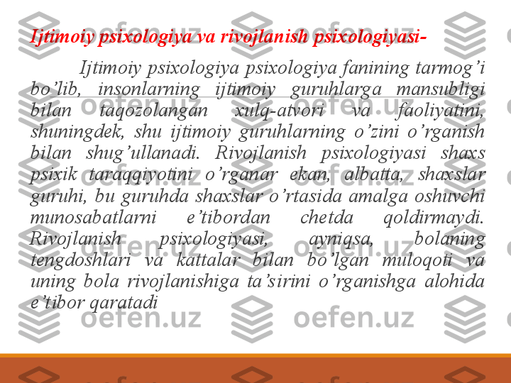  
Ijtimoiy psixologiya va rivojlanish psixologiyasi-
                  Ijtimoiy  psixologiya  psixologiya  fanining tarmog’i 
bo’lib,  insonlarning  ijtimoiy  guruhlarga  mansubligi 
bilan  taqozolangan  xulq-atvori  va  faoliyatini, 
shuningdek,  shu  ijtimoiy  guruhlarning  o’zini  o’rganish 
bilan  shug’ullanadi.  Rivojlanish  psixologiyasi  shaxs 
psixik  taraqqiyotini  o’rganar  ekan,  albatta,  shaxslar 
guruhi,  bu  guruhda  shaxslar  o’rtasida  amalga  oshuvchi 
munosabatlarni  e’t ibordan  chetda  qoldirmaydi. 
Rivojlanish  psixologiyasi,  ayniqsa,  bolaning 
tengdoshlari  va  kattalar  bilan  bo’lgan  muloqoti  va 
uning  bola  rivojlanishiga  ta’s irini  o’rganishga  alohida 
e’t ibor qaratadi 