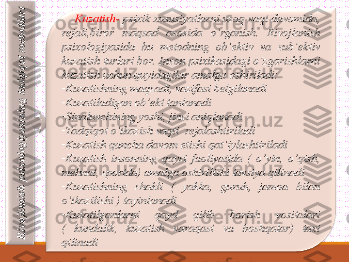 R
iv
o
jla
n
ish
 p
six
o
lo
g
iy
a
sin
in
g
 ta
d
q
iq
o
t m
e
to
d
la
ri    
     Kuzatish-  psixik xususiyatlarni uzoq vaqt davomida, 
rejali,biror  maqsad  asosida  o’rganish.  Rivojlanish 
psixologiyasida  bu  metodning  ob’ektiv  va  sub’ektiv 
kuzatish turlari bor.  Inson psixikasidagi o’zgarishlarni 
kuzatish uchun quyidagilar amalga oshiriladi: 
-
Kuzatishning maqsadi, vazifasi belgilanadi
-
Kuzatiladigan ob’ekt tanlanadi
-
Sinaluvchining yoshi, jinsi aniqlanadi
-
Tadqiqot o’t kazish vaqti  rejalashtiriladi
-
Kuzatish qancha davom etishi qat’iylashtiriladi
-
Kuzatish  insonning  qaysi  faoliyatida  (  o’yin,  o’qish, 
mehnat, sportda) amalga oshirilishi tavsiya qilinadi
-
Kuzatishning  shakli  (  yakka,  guruh,  jamoa  bilan 
o’t kazilishi ) tayinlanadi
-
Kuzatilganlarni  qayd  qilib  borish  vositalari 
(  kundalik,  kuzatish  varaqasi  va  boshqalar)  taxt 
qilinadi 