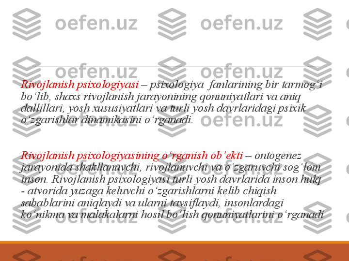 Rivojlanish  psixologiyasi  – psixologiya  fanlarining bir tarmog‘i 
bo‘lib, shaxs rivojlanish jarayonining qonuniyatlari va aniq 
dallillari, yosh xususiyatlari va turli yosh davrlaridagi psixik   
o‘zgarishlar dinamikasini o‘rganadi.
Rivojlanish psixologiyasining o‘rganish ob’ekti  – ontogenez 
jarayonida shakllanuvchi, rivojlanuvchi va o‘zgaruvchi sog‘lom 
inson. Rivojlanish psixologiyasi turli yosh davrlarida inson hulq 
- atvorida yuzaga keluvchi o‘zgarishlarni kelib chiqish 
sabablarini aniqlaydi va ularni tavsiflaydi, insonlardagi 
ko‘nikma va malakalarni hosil bo‘lish qonuniyatlarini o‘rganadi 