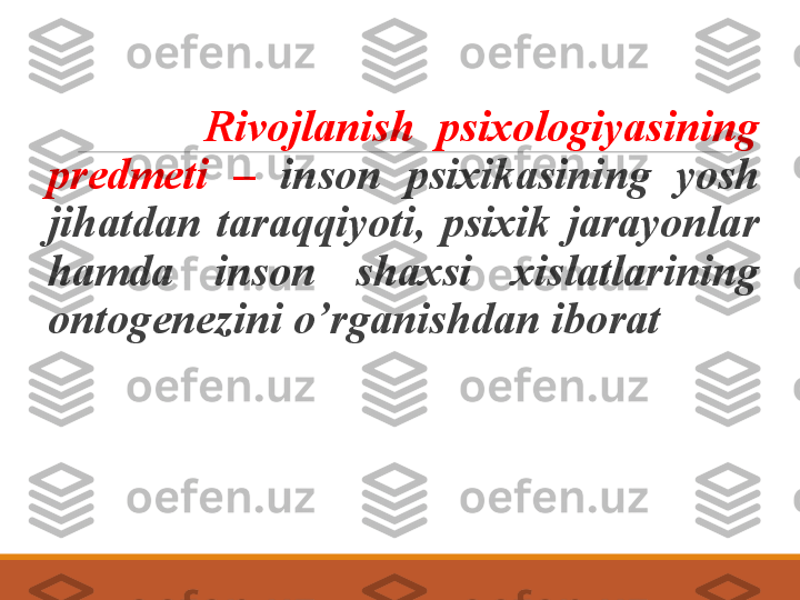      
              Rivojlanish  psixologiyasining 
predmeti  –  inson  psixikasining  yosh 
jihatdan  taraqqiyoti,  psixik  jarayonlar 
hamda  inson  shaxsi  xislatlarining 
ontogenezini o’rganishdan iborat
  