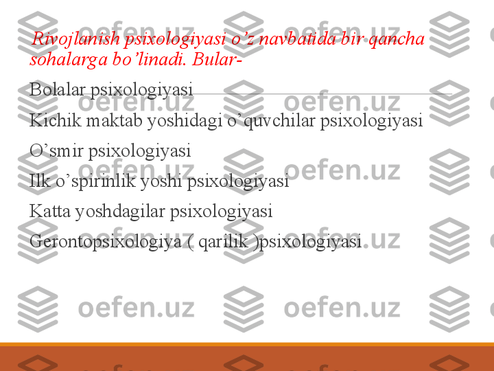  
  Rivojlanish psixologiyasi o’z navbatida bir qancha 
sohalarga bo’linadi. Bular-
 
Bolalar psixologiyasi
 
Kichik maktab yoshidagi o’quvchilar psixologiyasi 
 
O’smir psixologiyasi
 
Ilk o’spirinlik yoshi psixologiyasi 
 
Katta yoshdagilar psixologiyasi
 
Gerontopsixologiya ( qarilik )psixologiyasi 