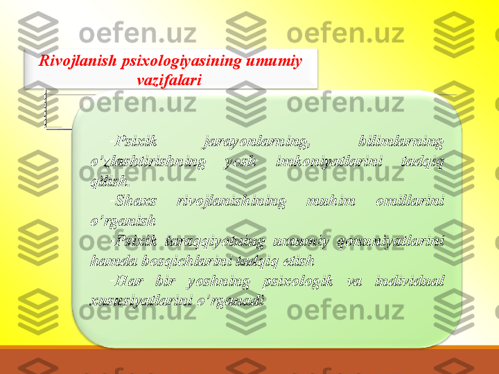 Rivojlanish psixologiyasining umumiy 
vazifalari 
-
Psixik  jarayonlarning,  bilimlarning 
o’zlashtirishning  yosh  imkoniyatlarini  tadqiq 
qilish.
-
Shaxs  rivojlanishining  muhim  omillarini 
o’rganish
-
Psixik  taraqqiyotning  umumiy  qonuniyatlarini 
hamda bosqichlarini tadqiq etish
-
Har  bir  yoshning  psixologik  va  individual 
xususiyatlarini o’rganadi    