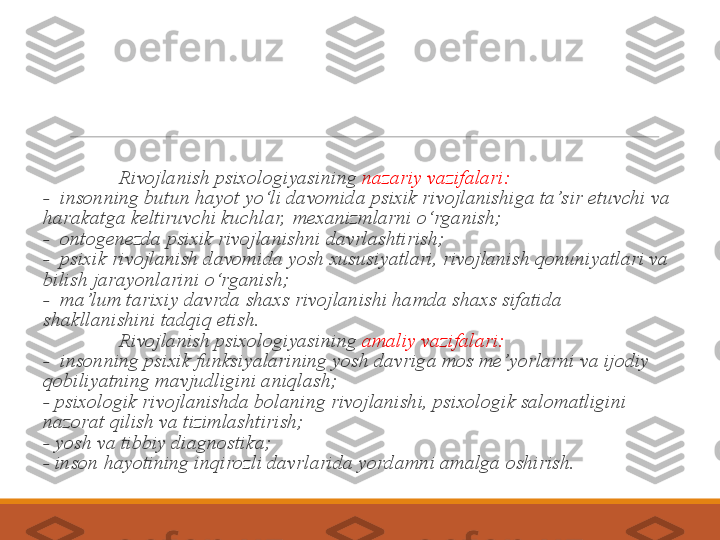                 Rivojlanish psixologiyasi ning  nazariy vazifalari:
-   insonning butun hayot yo‘li davomida psixik rivojlanishiga ta’s ir etuvchi va 
harakatga keltiruvchi kuchlar,  mexanizmlarni o‘rganish;
-   ontogenezda psixik rivojlanishni davrlashtirish;
-   psixik rivojlanish davomida yosh xususiyatlari, rivojlanish qonuniyatlari va 
bilish jarayonlarini o‘rganish;
-   ma’lum tarixiy davrda shaxs rivojlanishi hamda shaxs sifatida 
shakllanishini tadqiq etish.   
                Rivojlanish psixologiyasi ning  amaliy  vazifalari:
-   insonning psixik funksiyalarining yosh davriga mos me’yorlarni va ijodiy 
qobiliyatning mavjudligini aniqlash;
-  psixologik rivojlanishda bolaning rivojlanishi, psixologik salomatligini 
nazorat qilish va tizimlashtirish;
-  yosh va tibbiy diagnostika;
-  inson hayotining inqirozli davrlarida yordamni amalga oshirish. 