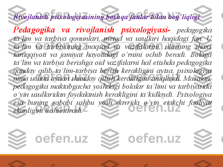  
Rivojlanish  psixologiyasining  boshqa fanlar bilan bog’liqligi
 
Pedagogika  va  rivojlanish  psixologiyasi-  pedagogika 
ta’lim  va  tarbiya  qonunlari,  metod  va  usullari  haqidagi  fan.  U 
ta’lim  va  tarbiyaning  maqsad  va  vazifalarini,  ularning  shaxs 
taraqqiyoti  va  jamiyat  hayotidagi  o’rnini  ochib  beradi.  Bolaga 
ta’lim  va  tarbiya  berishga  oid  vazifalarni  hal  etishda  pedagogika 
qanday  qilib  ta’lim-tarbiya  berish  kerakligini  aytsa,  psixologiya 
nima  uchun  aynan shunday qilish  kerakligini  aniqlaydi.  Masalan, 
pedagogika  maktabgacha  yoshdagi  bolalar  ta’limi  va  tarbiyasida 
o’yin  usullaridan  foydalanish  kerakligini  ta’kidlaydi.  Psixologiya 
esa  buning  sababi  ushbu  yosh  davrida  o’yin  etakchi  faoliyat 
ekanligini tushuntiradi.  