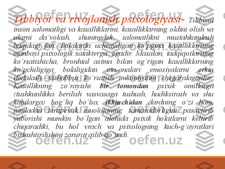  
Tibbiyot  va  rivojlanish  psixologiyasi-  Tibbiyot 
inson  salomatligi  va  kasalliklarini,  kasalliklarning  oldini  olish  va 
ularni  da’volash,  shuningdek,  salomatlikni  mustahkamlash 
haqidagi  fan.  Bolalarda  uchraydigan  ko’pgina  kasalliklarning 
manbayi  psixologik  xatakterga    egadir.   Masalan,  tadqiqotlarning 
ko’rsatishicha,  bronhial  astma  bilan  og’rigan  kasalliklarning 
ko’pchiligiga  bolaligidan  ota-onalari  emosiyalarni  erkin 
ifodalash,  tashabbus  ko’rsatish  imkoniyatini  chegaralaganlar.  
Kasallikning  zo‘rayishi  bir  tomondan   psixik  omillarga 
(tushkunlikka  berilish  vasvasaga  tushush,  hadiksirash  va  shu 
kabilarga)  bog‘liq  bo‘lsa,  ikkinchidan  dardning  o‘zi  ham, 
jumladan  terapevtik  muolajaning  samaradorligini  pasaytirib 
yuborishi  mumkin  bo‘lgan  alohida  psixik  holatlarni  keltirib 
chiqaradiki,  bu  hol  vrach  va  psixologning  kuch-g‘ayratlari 
birlashtirilishini zarurat qilib qo‘yadi.  