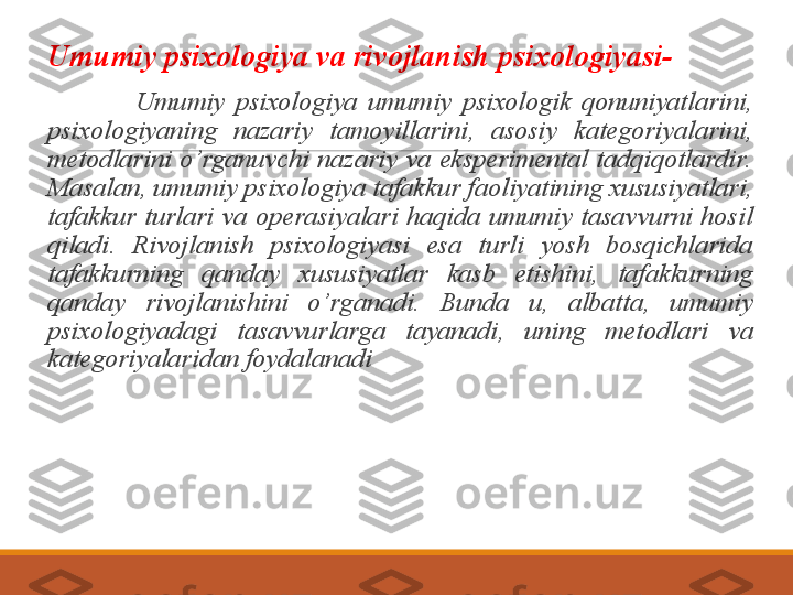  
Umumiy psixologiya va rivojlanish psixologiyasi-
                  Umumiy  psixologiya  umumiy  psixologik  qonuniyatlarini, 
psixologiyaning  nazariy  tamoyillarini,  asosiy  kategoriyalarini, 
metodlarini  o’rganuvchi  nazariy  va  eksperimental  tadqiqotlardir.  
Masalan, umumiy psixologiya tafakkur faoliyatining xususiyatlari, 
tafakkur  turlari  va  operasiyalari  haqida  umumiy  tasavvurni  hosil 
qiladi.  Rivojlanish  psixologiyasi  esa  turli  yosh  bosqichlarida 
tafakkurning  qanday  xususiyatlar  kasb  etishini,  tafakkurning 
qanday  rivojlanishini  o’rganadi.  Bunda  u,  albatta,  umumiy 
psixologiyadagi  tasavvurlarga  tayanadi,  uning  metodlari  va 
kategoriyalaridan foydalanadi  