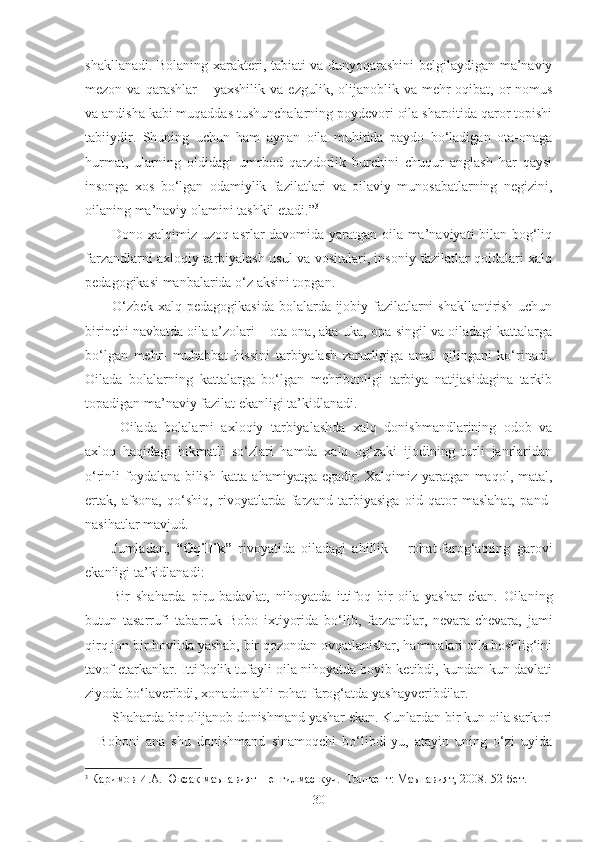 shakllanadi. Bolaning xarakteri, tabiati va dunyoqarashini belgilaydigan ma’naviy
mezon  va  qarashlar  –  yaxshilik   va  ezgulik,  olijanoblik  va  mehr-oqibat,  or-nomus
va andisha kabi muqaddas tushunchalarning poydevori oila sharoitida qaror topishi
tabiiydir.   Shuning   uchun   ham   aynan   oila   muhitida   paydo   bo‘ladigan   ota-onaga
hurmat,   ularning   oldidagi   umrbod   qarzdorlik   burchini   chuqur   anglash   har   qaysi
insonga   xos   bo‘lgan   odamiylik   fazilatlari   va   oilaviy   munosabatlarning   negizini,
oilaning ma’naviy olamini tashkil etadi.” 3
Dono xalqimiz uzoq asrlar davomida yaratgan oila ma’naviyati bilan bog‘liq
farzandlarni axloqiy tarbiyalash usul va vositalari, insoniy fazilatlar qoidalari xalq
pedagogikasi manbalarida o‘z aksini topgan.
O‘zbek xalq pedagogikasida bolalarda ijobiy fazilatlarni shakllantirish uchun
birinchi navbatda oila a’zolari – ota-ona, aka-uka, opa-singil va oiladagi kattalarga
bo‘lgan   mehr-   muhabbat   hissini   tarbiyalash   zarurligiga   amal   qilingani   ko‘rinadi.
Oilada   bolalarning   kattalarga   bo‘lgan   mehribonligi   tarbiya   natijasidagina   tarkib
topadigan ma’naviy fazilat ekanligi ta’kidlanadi.
  Oilada   bolalarni   axloqiy   tarbiyalashda   xalq   donishmandlarining   odob   va
axloq   haqidagi   hikmatli   so‘zlari   hamda   xalq   og‘zaki   ijodining   turli   janrlaridan
o‘rinli foydalana bilish katta ahamiyatga egadir. Xalqimiz yaratgan maqol, matal,
ertak,   afsona,   qo‘shiq,   rivoyatlarda   farzand   tarbiyasiga   oid   qator   maslahat,   pand-
nasihatlar mavjud.
Jumladan,   “Oqillik”   rivoyatida   oiladagi   ahillik   –   rohat-farog‘atning   garovi
ekanligi ta’kidlanadi:
Bir   shaharda   piru-badavlat,   nihoyatda   ittifoq   bir   oila   yashar   ekan.   Oilaning
butun   tasarrufi   tabarruk   Bobo   ixtiyorida   bo‘lib,   farzandlar,   nevara-chevara,   jami
qirq jon bir hovlida yashab, bir qozondan ovqatlanishar, hammalari oila boshlig‘ini
tavof etarkanlar. Ittifoqlik tufayli oila nihoyatda boyib ketibdi, kundan-kun davlati
ziyoda bo‘laveribdi, xonadon ahli rohat-farog‘atda yashayveribdilar.
Shaharda bir olijanob donishmand yashar ekan. Kunlardan bir kun oila sarkori
–   Boboni   ana   shu   donishmand   sinamoqchi   bo‘libdi-yu,   atayin   uning   o‘zi   uyida
3
  Каримов И.А. Юксак маънавият – енгилмас куч.  Тошкент: Маънавият, 2008.-52-бет.
30 