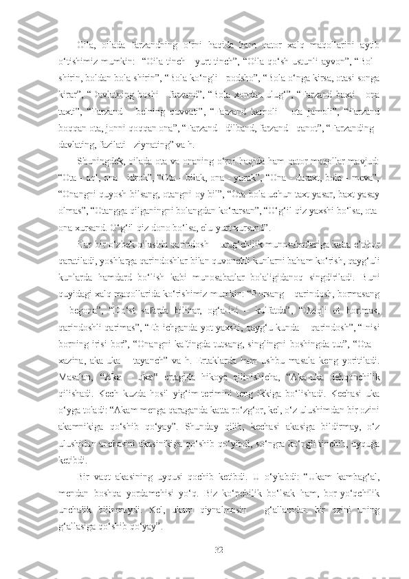 Oila,   oilada   farzandning   o‘rni   haqida   ham   qator   xalq   maqollarini   aytib
o‘tishimiz mumkin:    “Oila tinch - yurt tinch”, “Oila qo‘sh ustunli  ayvon”, “Bol  -
shirin, boldan bola shirin”, “Bola ko‘ngli - podsho”, “Bola o‘nga kirsa, otasi songa
kirar”,   “Davlatning   boshi   -   farzand”,   “Bola   xondan   ulug‘”,   “Farzand   baxti   -   ona
taxti”,   “Farzand   -   belning   quvvati”,   “Farzand   kamoli   -   ota   jamoli”,   “Farzand
boqqan ota, jonni qoqqan ona”, “Farzand - dilband, farzand - qanot”, “Farzanding -
davlating, fazilati - ziynating” va h.
Shuningdek, oilada ota va onaning o‘rni haqida ham qator maqollar mavjud:
“Ota - aql, ona - idrok”, “Ota - bilak, ona - yurak”, “Ona - daraxt, bola - meva”,
“Onangni quyosh bilsang, otangni oy bil”, “Ota bola uchun taxt yasar, baxt yasay
olmas”, “Otangga qilganingni bolangdan ko‘rarsan”, “O‘g‘il-qiz yaxshi bo‘lsa, ota-
ona xursand. O‘g‘il-qiz dono bo‘lsa, elu-yurt xursand”.
Har bir o‘zbek oilasida qarindosh – urug‘chilik munosabatlariga katta e’tibor
qaratiladi, yoshlarga qarindoshlar bilan quvonchli kunlarni baham ko‘rish, qayg‘uli
kunlarda   hamdard   bo‘lish   kabi   munosabatlar   bolaligidanoq   singdiriladi.   Buni
quyidagi xalq maqollarida ko‘rishimiz mumkin: “Borsang – qarindosh, bormasang
–   begona”,   “Do‘st   safarda   bilinar,   og‘a-ini   –   kulfatda”,   “Oziqli   ot   horimas,
qarindoshli qarimas”, “Eb-ichganda yot yaxshi, qayg‘u kunda -  qarindosh”, “Inisi
borning   irisi   bor”,   “Onangni   kaftingda   tutsang,   singlingni   boshingda   tut”,   “Ota   –
xazina,   aka-uka   –   tayanch”   va   h.   Ertaklarda   ham   ushbu   masala   keng   yoritiladi.
Masalan,   “Aka   –   uka”   ertagida   hikoya   qilinishicha,   “Aka-uka   dehqonchilik
qilishadi.   Kech   kuzda   hosil   yig‘im-terimini   teng   ikkiga   bo‘lishadi.   Kechasi   uka
o‘yga toladi: “Akam menga qaraganda katta ro‘zg‘or, kel, o‘z ulushimdan bir ozini
akamnikiga   qo‘shib   qo‘yay”.   Shunday   qilib,   kechasi   akasiga   bildirmay,   o‘z
ulushidan anchasini  akasinikiga qo‘shib qo‘yibdi, so‘ngra ko‘ngli tinchib, uyquga
ketibdi.
Bir   vaqt   akasining   uyqusi   qochib   ketibdi.   U   o‘ylabdi:   “Ukam   kambag‘al,
mendan   boshqa   yordamchisi   yo‘q.   Biz   ko‘pchilik   bo‘lsak   ham,   bor-yo‘qchilik
unchalik   bilinmaydi.   Kel,   ukam   qiynalmasin   –   g‘allamdan   bir   ozini   uning
g‘allasiga qo‘shib qo‘yay”.
32 