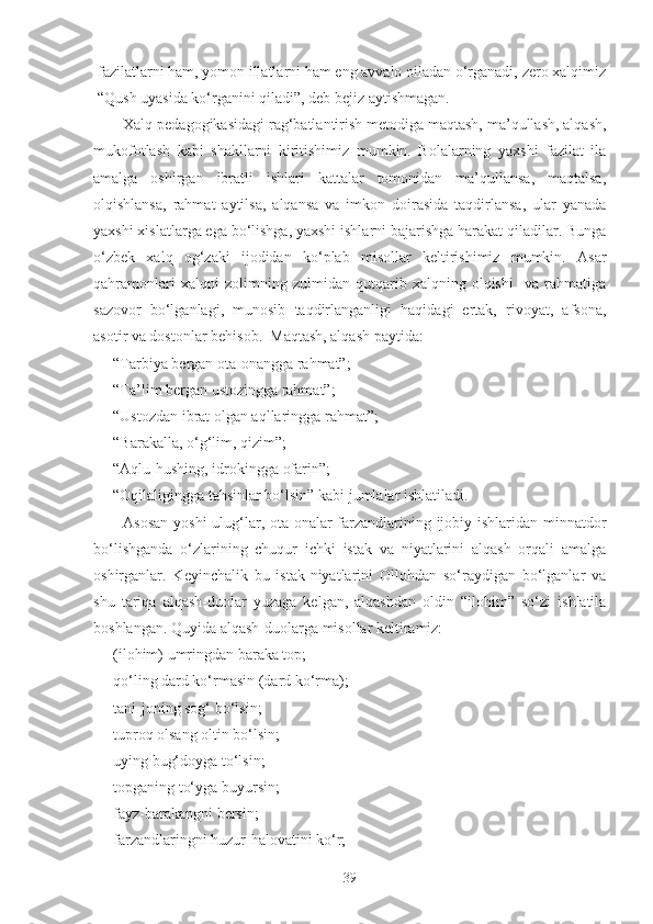 fazilatlarni ham, yomon illatlarni ham eng avvalo oiladan o‘rganadi, zero xalqimiz
“Qush uyasida ko‘rganini qiladi”, deb bejiz aytishmagan.
Xalq pedagogikasidagi rag‘batlantirish metodiga maqtash, ma’qullash, alqash,
mukofotlash   kabi   shakllarni   kiritishimiz   mumkin.   Bolalarning   yaxshi   fazilat   ila
amalga   oshirgan   ibratli   ishlari   kattalar   tomonidan   ma’qullansa,   maqtalsa,
olqishlansa,   rahmat   aytilsa,   alqansa   va   imkon   doirasida   taqdirlansa,   ular   yanada
yaxshi xislatlarga ega bo‘lishga, yaxshi ishlarni bajarishga harakat qiladilar. Bunga
o‘zbek   xalq   og‘zaki   ijodidan   ko‘plab   misollar   keltirishimiz   mumkin.   Asar
qahramonlari   xalqni   zolimning   zulmidan   qutqarib   xalqning   olqishi     va   rahmatiga
sazovor   bo‘lganlagi,   munosib   taqdirlanganligi   haqidagi   ertak,   rivoyat,   afsona,
asotir va dostonlar behisob.  Maqtash, alqash paytida:
- “Tarbiya bergan ota-onangga rahmat”;
- “Ta’lim bergan ustozingga rahmat”;
- “Ustozdan ibrat olgan aqllaringga rahmat”;
- “Barakalla, o‘g‘lim, qizim”;
- “Aqlu-hushing, idrokingga ofarin”;
- “Oqilaligingga tahsinlar bo‘lsin” kabi jumlalar ishlatiladi.
Asosan  yoshi  ulug‘lar, ota-onalar  farzandlarining ijobiy ishlaridan minnatdor
bo‘lishganda   o‘zlarining   chuqur   ichki   istak   va   niyatlarini   alqash   orqali   amalga
oshirganlar.   Keyinchalik   bu   istak-niyatlarini   Ollohdan   so‘raydigan   bo‘lganlar   va
shu   tariqa   alqash-duolar   yuzaga   kelgan,   alqashdan   oldin   “ilohim”   so‘zi   ishlatila
boshlangan. Quyida alqash-duolarga misollar keltiramiz:
- (ilohim) umringdan baraka top;
- qo‘ling dard ko‘rmasin (dard ko‘rma);
- tani-joning sog‘ bo‘lsin;
- tuproq olsang oltin bo‘lsin;
- uying bug‘doyga to‘lsin;
- topganing to‘yga buyursin;
- fayz-barakangni bersin;
- farzandlaringni huzur-halovatini ko‘r;
39 