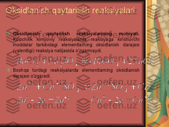 Oksidlanish qaytarilish reaksiyalari
Oksidlanish  qaytarilish  reaksiyalarining  mohiyati.  
Ko'pchilik  kimyoviy  reaksiyalarda  reaksiyaga  kirishuvchi 
moddalar  tarkibidagi  elementlarning  oksidlanish  darajasi 
(valentligi) reaksiya natijasida o'zgarmaydi.
Boshqa  turdagi  reaksiyalarda  elementlarning  oksidlanish 
darajasi o'zgaradi.NaCl	BaSO	SO	Na	BaCl	2	4	4	2	2				
0	
4	
2	
4	
2	0	
Cи	SO	Zn	SO	Cи	Zn				
		
2	
2	
	
		Zn	e	Zn	
o	2	0	
2	
	
		Си	e	Cи ;  