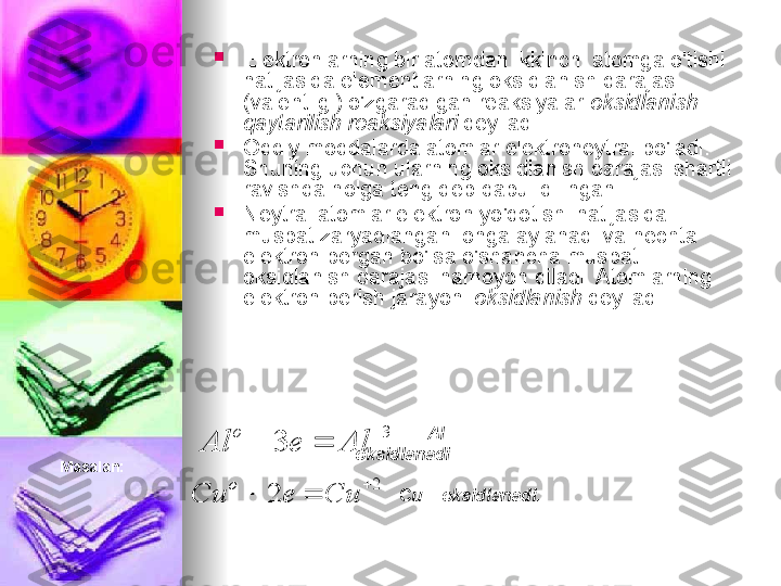 
Elektronlarning bir atomdan ikkinchi atomga o'tishi 
natijasida elementlarning oksidlanish darajasi 
(valentligi) o'zgaradigan reaksiyalar  oksidlanish-
qaytarilish reaksiyalari  deyiladi.

Oddiy moddalarda atomlar elektroneytral bo'ladi. 
Shuning uchun ularning oksidlanish darajasi shartli 
ravishda nolga teng deb qabul qilingan.

Neytral atomlar elektron yo'qotishi natijasida 
musbat zaryadlangan ionga aylanadi va nechta 
elektron bergan bo'lsa o'shancha musbat 
oksidlanish darajasi namoyon qiladi. Atomlarning 
elektron berish jarayoni  oksidlanish  deyiladi.3	
3	
	
		Al	e	Al	
o	
2	
2	
	
		Cu	e	Cu	
o
Masalan:          Al – 
oksidlanadi.
 
         C u – oksidlanadi. 