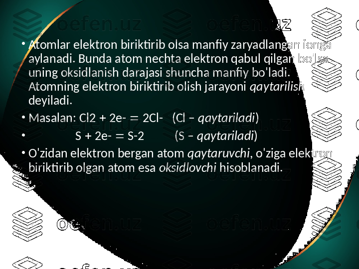 •
Atomlar elektron biriktirib olsa manfiy zaryadlangan ionga 
aylanadi. Bunda atom nechta elektron qabul qilgan bo'lsa 
uning oksidlanish darajasi shuncha manfiy bo'ladi. 
Atomning elektron biriktirib olish jarayoni  qaytarilish 
deyiladi. 
•
Masalan: Cl2    2e-    2Cl-  (Cl –  qaytariladi )
•
                 S    2e-    S-2  (S –  qaytariladi ) 
•
O'zidan elektron bergan atom  qaytaruvchi , o'ziga elektron 
biriktirib olgan atom esa  oksidlovchi  hisoblanadi.   