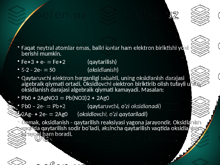 •
Faqat neytral atomlar emas, balki ionlar ham elektron biriktishi yoki 
berishi mumkin. 
•
Fe  3    e-    Fe  2 (qaytarilish)
•
S-2 - 2e-    S0 ( oksidlanish )
•
Qaytaruvchi elektron berganligi sababli, uning oksidlanish darajasi 
algebraik qiymati ortadi. Oksidlovchi elektron biriktirib olish tufayli uning 
oksidlanish darajasi algebraik qiymati kamayadi. Masalan: 
•
Pb0    2AgNO3    Pb(NO3)2    2Ag0
•
Pb0 – 2e-    Pb  2 (qaytaruvchi , o'zi oksidlanadi )
•
2Ag-    2e-    2Ag0       ( oksidlovchi, o'zi qaytariladi )
•
Demak, oksidlanish - qaytarilish reaksiyasi yagona jarayondir. Oksidlanish 
vaqtida qaytarilish sodir bo'ladi, aksincha qaytarilish vaqtida oksidlanish 
jarayoni ham boradi.  