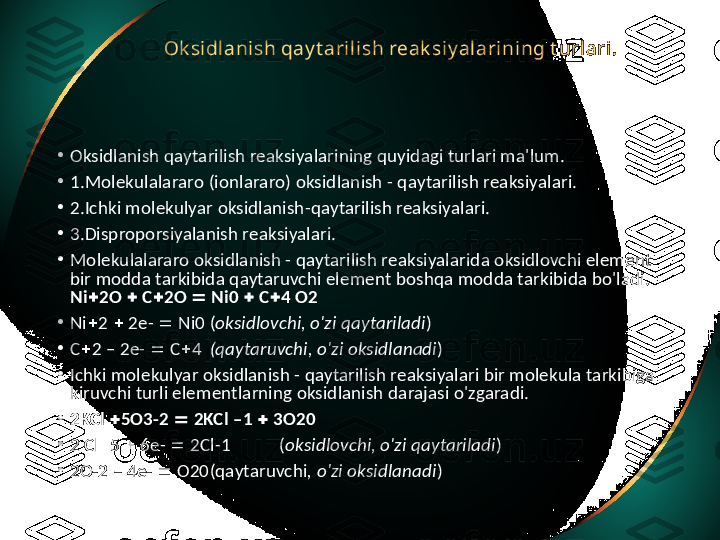 Ok sidlanish qay t arilish reak siy alarining t urlari.  
•
Oksidlanish qaytarilish reaksiyalarining quyidagi turlari ma'lum. 
•
1. Molekulalararo (ionlararo) oksidlanish - qaytarilish reaksiyalari. 
•
2. Ichki molekulyar oksidlanish-qaytarilish reaksiyalari. 
•
3. Disproporsiyalanish reaksiyalari. 
•
Molekulalararo oksidlanish - qaytarilish reaksiyalarida oksidlovchi element 
bir modda tarkibida qaytaruvchi element boshqa modda tarkibida bo'ladi. 
Ni  2O    C  2O    Ni0    C  4 O2
•
Ni  2    2e-    Ni0 ( oksidlovchi, o'zi qaytariladi )
•
C  2 – 2e-    C  4 (qaytaruvchi, o'zi oksidlanadi )
•
Ichki molekulyar oksidlanish - qaytarilish reaksiyalari bir molekula tarkibiga 
kiruvchi turli elementlarning oksidlanish darajasi o'zgaradi. 
•
2KCl   5O3-2    2KCl –1    3O20
•
2 Cl  5    6e-    2Cl-1  ( oksidlovchi, o'zi qaytariladi )
•
2O-2 – 4e-    O20 (qaytaruvchi , o'zi oksidlanadi ) 