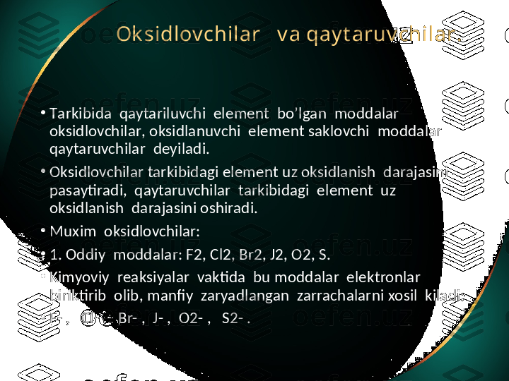 Ok sidlov chilar     v a qay t aruv chilar .  
•
Т arkibida    qaytariluvchi    element    bo ’ lgan    moddalar   
oksidlovchilar ,  oksidlanuvchi    element saklovchi    moddalar 
qaytaruvchilar    deyiladi .
•
Oksidlovchilar tarkibidagi element uz oksidlanish  darajasini  
pasaytiradi,  qaytaruvchilar  tarkibidagi  element  uz 
oksidlanish  darajasini oshiradi.
•
Muxim  oksidlovchilar:
•
1. Oddiy  moddalar: F2, Cl2, Br2, J2, O2, S.
•
Kimyoviy  reaksiyalar  vaktida  bu moddalar  elektronlar  
biriktirib  olib, manfiy  zaryadlangan  zarrachalarni xosil  kiladi:
•
F- ,   Cl- ,   Br- ,  J- ,  O2- ,   S2- . 