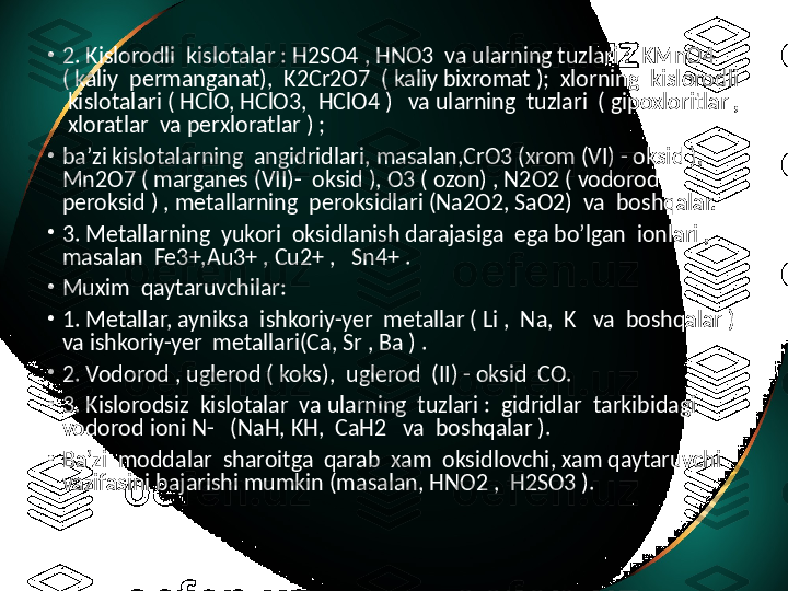 •
2. Kislorodli  kislotalar : H2SO4 , HNO3  va ularning tuzlari :  KMnO4 
( kaliy  permanganat),  K2Cr2O7  ( kaliy bixromat );  xlorning  kislorodli 
 kislotalari ( HClO, HClO3,  HClO4 )   va ularning  tuzlari  ( gipoxloritlar , 
 xloratlar  va perxloratlar ) ;
•
ba’zi kislotalarning  angidridlari, masalan,CrO3 (xrom (VI) - oksid ),  
Mn2O7 ( marganes (VII)-  oksid ), O3 ( ozon) , N2O2 ( vodorod 
peroksid ) , metallarning  peroksidlari (Na2O2, SaO2)  va  boshqalar.
•
3. Metallarning  yukori  oksidlanish darajasiga  ega bo’lgan  ionlari , 
masalan  Fe3+,Au3+ , Cu2+ ,   Sn4+ .
•
Muxim  qaytaruvchilar:
•
1. Metallar, ayniksa  ishkoriy-yer  metallar ( Li ,  Na,  K   va  boshqalar ) 
va ishkoriy-yer  metallari(Ca, Sr , Ba ) .
•
2. Vodorod , uglerod ( koks),  uglerod  (II) - oksid  CO.
•
3. Kislorodsiz  kislotalar  va ularning  tuzlari :  gidridlar  tarkibidagi  
vodorod ioni N-   (NaH, KH,  CaH2   va  boshqalar ).
•
Ba’zi  moddalar  sharoitga  qarab  xam  oksidlovchi, xam qaytaruvchi 
vazifasini bajarishi mumkin (masalan, HNO2 ,  H2SO3 ). 