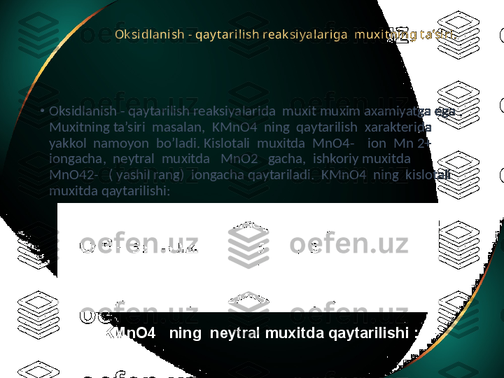 Ok sidlanish - qay t arilish reak siy alariga  mux it ning t a’siri.  
•
Oksidlanish - qaytarilish reaksiyalarida  muxit muxim axamiyatga ega . 
Muxitning ta’siri  masalan,  KMnO4  ning  qaytarilish  xarakterida 
yakkol  namoyon  bo’ladi. Kislotali  muxitda  MnO4-    ion  Mn 2+  
iongacha,  neytral  muxitda   MnO2   gacha,  ishkoriy muxitda   
MnO42-   ( yashil rang)  iongacha qaytariladi.  KMnO4  ning  kislotali 
muxitda qaytarilishi:
KMnO4   ning  neytral muxitda qaytarilishi : 