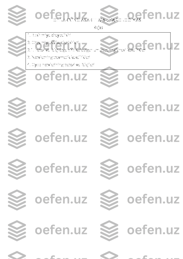 OTLARNING ASAB TIZIMI  PATOLOGIYASI
Reja:
1.  Bosh miya chayqalishi
2.  Orqa miya shikastlanishlari 
2.1.  Parez va falajlarga olib keladigan umurtqa pog‘onasi kasalliklari
3.  Nervlarning travmatik kasalliklari 
4.  Oyoq nervlarining parez i  va   falajlari 