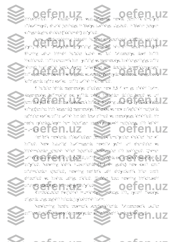 birlashtiriladi.   24   soatdan   ziyod   vaqt   o’tganda   nervda   jarrohlik   amaliyot
o’tkazilmaydi,   chunki   jarohatga   infeksiya   tushishga   ulguradi.   Infeksion   jarayon
so’ngandagina choklar (ikkilamchi) qo’yiladi.
Nerv   zararlanishining   birinchi   haftalarida   zararlanish   tabiatini   aniqlash
qiyin,   chunki   funksiyalarning   yo’qligi   uzilishdan   ishonchli   darak   bermaydi.
Shuning   uchun   birinchi   haftalar   kutish   va   faol   fizioterapiya   davri   bo’lib
hisoblanadi. To’liq anatomik bor – yo’qligi va regenerasiya boshlanganligiga to’liq
ishonch   hosil   qilish   kerak.   Ayrim   funksiyalar   kam   darajada   ham   tiklanayotgan
bo’lsa, teri burmasi siqib ko’rilganda va zararlangan joydan pastroqda nervga bosib
ko’rilganda og’riq sezilsa – to’liq uzilish inkor etiladi.
6   haftalar   ichida   regenerasiya   qiladigan   nerv   3,5–4   sm   ga   o’sishi   lozim.
Regenerasiya   bo’lmasligi   esa   yo’lida   to’siq   borligidan   dalolat   beradi   va   uni
jarrohlik yo’l bilan olib tashlash kerak bo’ladi. Shuning uchun 1,5 oylik kutishdan
so’ng (jarohat bitib ketganda) regenerasiya bo’lmasa va nerv qo’zg’alishi natijasida
og’riqlar sezilsa to’liq uzilish bor deb faraz qilinadi va operasiyaga kirishiladi. Bir
necha   oylardan   keyin   ham   bajarilgan   operasiya   yaxshi   natijalarga   olib   kelishi
mumkin. 
Periferik   nervlarda   o’tkaziladigan   jarrohlik   amaliyotlar   shakllari   har   xil
bo’ladi.   Nerv   butunligi   buzilmaganda   nevroliz   ya’ni   uni   chandiqlar   va
bitishmalardan   ajratish   ishlari   bajariladi.   Nevromalar   olib   tashlanadi.   Qisman
uzilishlarda qisman choqlar qo’yiladi, to’liq uzilishlarda esa to’liq ko’ndalang chok
qo’yiladi.   Nervning   kichik   nuqsonlarida   (2–7   sm   gacha)   nerv   stvoli   atrof
to’qimalardan   ajratiladi,   nervning   periferik   uchi   ehtiyotkorlik   bilan   tortib
chiqariladi   va   boshqa   uchiga   tikiladi.   Choklar   faqat   nervning   biriktiruvchi
to’qimali pardasiga – epinevriyga qo’yiladi.
Kontrakturalar   rivojlanish   mumkinligini   inobatga   olib,   oyoqni   fiksasiya
qilganda unga tegishli holatda joylashtirish lozim.
Nervlarning   barcha   travmatik   zararlanishlarida   fizioterapevti k   usullar
qo’llanadi. Ular shikast yoki operasiyadan so’ng birinchi kundan boshlanadi. 