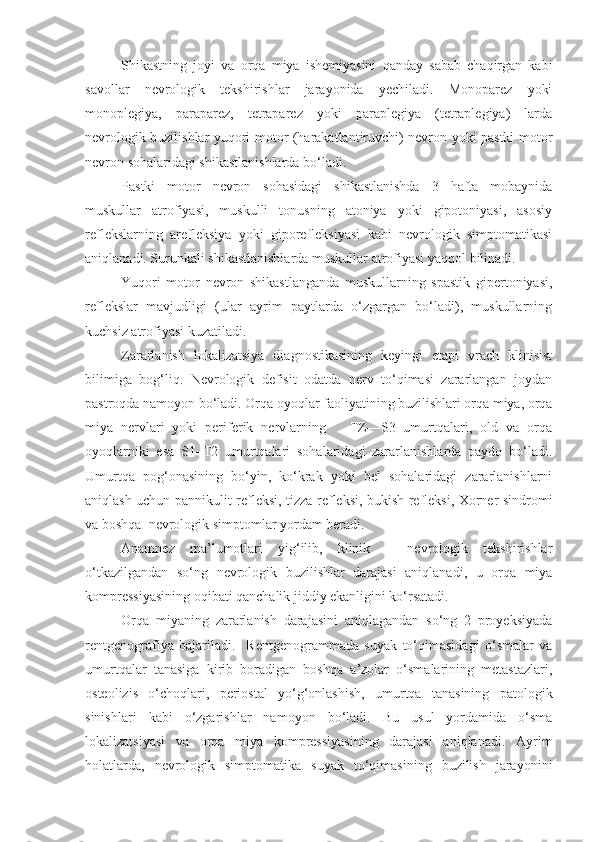 Shikastning   joyi   va   orqa   miya   ishemiyasini   qanday   sabab   chaqirgan   kabi
savollar   nevrologik   tekshirishlar   jarayonida   yechiladi.   Monoparez   yoki
monoplegiya,   paraparez,   tetraparez   yoki   paraplegiya   (tetraplegiya)   larda
nevrologik buzilishlar yuqori motor (harakatlantiruvchi) nevron yoki pastki motor
nevron sohalaridagi shikastlanishlarda bo‘ladi. 
Pastki   motor   nevron   sohasidagi   shikastlanishda   3   hafta   mobaynida
muskullar   atrofiyasi,   muskulli   tonusning   atoniya   yoki   gipotoniyasi,   asosiy
reflekslarning   arefleksiya   yoki   giporefleksiyasi   kabi   nevrologik   simptomatikasi
aniqlanadi. Surunkali shikastlanishlarda muskullar atrofiyasi yaqqol bilinadi. 
Yuqori   motor   nevron   shikastlanganda   muskullarning   spastik   gipertoniyasi,
reflekslar   mavjudligi   (ular   ayrim   paytlarda   o‘zgargan   bo‘ladi),   muskullarning
kuchsiz atrofiyasi kuzatiladi.
Zararlanish   lokalizatsiya   diagnostikasining   keyingi   etapi   vrach   klinisist
bilimiga   bog‘liq.   Nevrologik   defisit   odatda   nerv   to‘qimasi   zararlangan   joydan
pastroqda namoyon bo‘ladi. Orqa oyoqlar faoliyatining buzilishlari orqa miya, orqa
miya   nervlari   yoki   periferik   nervlarning       TZ—S3   umurtqalari,   old   va   orqa
oyoqlarniki   esa   S1–T2   umurtqalari   sohalaridagi   zararlanishlarda   paydo   bo‘ladi.
Umurtqa   pog‘onasining   bo‘yin,   ko‘krak   yoki   bel   sohalaridagi   zararlanishlarni
aniqlash uchun pannikulit refleksi, tizza refleksi, bukish refleksi, Xorner sindromi
va boshqa  nevrologik simptomlar yordam beradi.
Anamnez   ma’lumotlari   yig‘ilib,   klinik   –   nevrologik   tekshirishlar
o‘tkazilgandan   so‘ng   nevrologik   buzilishlar   darajasi   aniqlanadi,   u   orqa   miya
kompressiyasining oqibati qanchalik jiddiy ekanligini ko‘rsatadi. 
Orqa   miyaning   zararlanish   darajasini   aniqlagandan   so‘ng   2   proyeksiyada
rentgenografiya   bajariladi.     Rentgenogrammada   suyak   to‘qimasidagi   o‘smalar   va
umurtqalar   tanasiga   kirib   boradigan   boshqa   a’zolar   o‘smalarining   metastazlari,
osteolizis   o‘choqlari,   periostal   yo‘g‘onlashish,   umurtqa   tanasining   patologik
sinishlari   kabi   o‘zgarishlar   namoyon   bo‘ladi.   Bu   usul   yordamida   o‘sma
lokalizatsiyasi   va   orqa   miya   kompressiyasining   darajasi   aniqlanadi.   Ayrim
holatlarda,   nevrologik   simptomatika   suyak   to‘qimasining   buzilish   jarayonini 