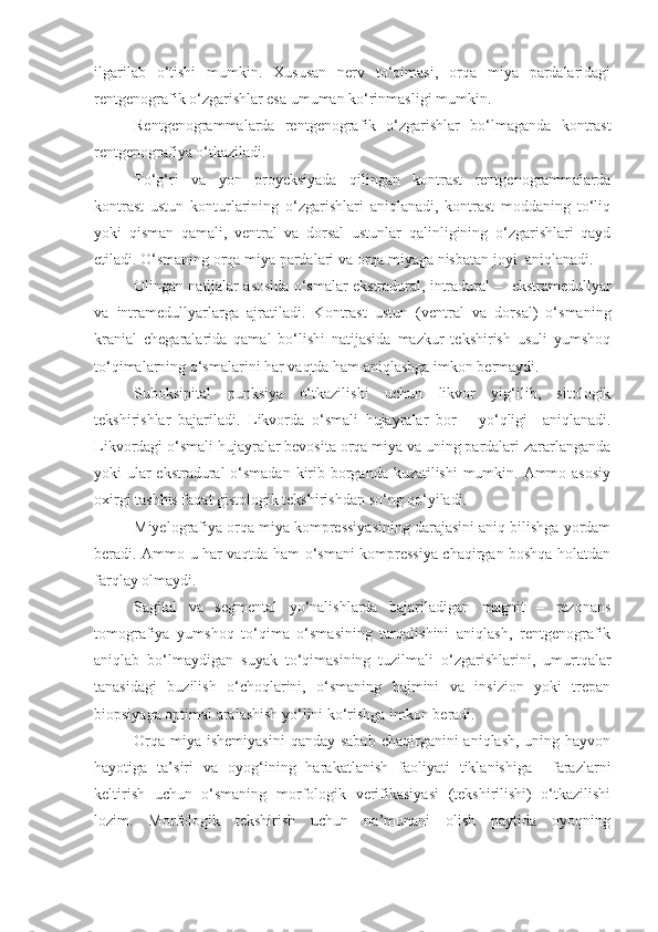 ilgarilab   o‘tishi   mumkin.   Xususan   nerv   to‘qimasi,   orqa   miya   pardalaridagi
rentgenografik o‘zgarishlar esa umuman ko‘rinmasligi mumkin.
Rentgenogrammalarda   rentgenografik   o‘zgarishlar   bo‘lmaganda   kontrast
rentgenografiya o‘tkaziladi. 
To‘g‘ri   va   yon   proyeksiyada   qilingan   kontrast   rentgenogrammalarda
kontrast   ustun   konturlarining   o‘zgarishlari   aniqlanadi,   kontrast   moddaning   to‘liq
yoki   qisman   qamali,   ventral   va   dorsal   ustunlar   qalinligining   o‘zgarishlari   qayd
etiladi. O‘smaning orqa miya pardalari va orqa miyaga nisbatan joyi  aniqlanadi.
Olingan natijalar asosida o‘smalar e kstradural, intradural  –    e kstramedullyar
va   intramedullyar larga   ajratiladi.   Kontrast   ustun   (ventral   va   dorsal)   o‘smaning
kranial   chegaralarida   qamal   bo‘lishi   natijasida   mazkur   tekshirish   usuli   yumshoq
to‘qimalarning o‘smalarini har vaqtda ham aniqlashga imkon bermaydi. 
Suboksipital   punksiya   o‘tkazilishi   uchun   likvor   yig‘ilib,   sitologik
tekshirishlar   bajariladi.   Likvorda   o‘smali   hujayralar   bor   –   yo‘qligi     aniqlanadi.
Likvordagi o‘smali hujayralar bevosita orqa miya va uning pardalari zararlanganda
yoki ular  ekstradural  o‘smadan kirib borganda kuzatilishi  mumkin. Ammo asosiy
oxirgi tashhis faqat gistologik tekshirishdan so‘ng qo‘yiladi.
Miyelografiya orqa miya kompressiyasining darajasini aniq bilishga yordam
beradi. Ammo u har vaqtda ham o‘smani kompressiya chaqirgan boshqa holatdan
farqlay olmaydi. 
Sagital   va   segmental   yo‘nalishlarda   bajariladigan   magnit   –   rezonans
tomografiya   yumshoq   to‘qima   o‘smasining   tarqalishini   aniqlash,   rentgenografik
aniqlab   bo‘lmaydigan   suyak   to‘qimasining   tuzilmali   o‘zgarishlarini,   umurtqalar
tanasidagi   buzilish   o‘choqlarini,   o‘smaning   hajmini   va   insizion   yoki   trepan
biopsiyaga optimal aralashish yo‘lini ko‘rishga imkon beradi.
Orqa  miya  ishemiyasini  qanday sabab  chaqirganini  aniqlash, uning hayvon
hayotiga   ta’siri   va   oyog‘ining   harakatlanish   faoliyati   tiklanishiga     farazlarni
keltirish   uchun   o‘smaning   morfologik   verifikasiyasi   (tekshirilishi)   o‘tkazilishi
lozim.   Morfologik   tekshirish   uchun   na’munani   olish   paytida   oyoqning 