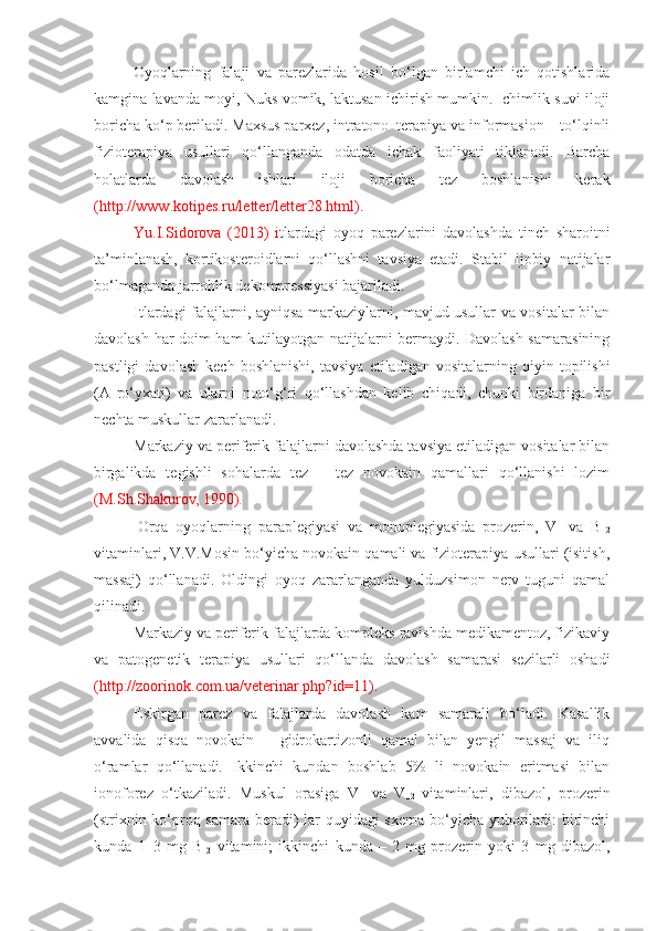 Oyoqlarning   falaji   va   parezlarida   hosil   bo‘lgan   birlamchi   ich   qotishlarida
kamgina lavanda moyi, Nuks vomik, laktusan ichirish mumkin. Ichimlik suvi iloji
boricha ko‘p beriladi. Maxsus parxez, intratono–terapiya va informasion – to‘lqinli
fizioterapiya   usullari   qo‘llanganda   odatda   ichak   faoliyati   tiklanadi.   Barcha
holatlarda   davolash   ishlari   iloji   boricha   tez   boshlanishi   kerak
(http://www.kotipes.ru/letter/letter28.html) .
Yu.I.Sidorova   (2013)   i tlardagi   oyoq   parezlarini   davolashda   tinch   sharoitni
ta’minlanash,   kortikosteroidlarni   qo‘llashni   tavsiya   etadi.   Stabil   ijobiy   natijalar
bo‘lmaganda jarrohlik dekompressiyasi bajariladi.
Itlardagi falajlarni, ayniqsa markaziylarni, mavjud usullar va vositalar bilan
davolash har doim ham kutilayotgan natijalarni bermaydi. Davolash samarasining
pastligi   davolash   kech   boshlanishi,   tavsiya   etiladigan   vositalarning   qiyin   topilishi
(A  ro‘yxati)   va   ularni   noto‘g‘ri   qo‘llashdan   kelib   chiqadi,   chunki   birdaniga   bir
nechta muskullar zararlanadi. 
Markaziy va periferik falajlarni davolashda tavsiya etiladigan vositalar bilan
birgalikda   tegishli   sohalarda   tez   –   tez   novokain   qamallari   qo‘llanishi   lozim
(M.Sh.Shakurov, 1990).
  Orqa   oyoqlarning   paraplegiyasi   va   monoplegiyasida   prozerin,   V
1   va   B
12
vitaminlari, V.V.Mosin bo‘yicha novokain qamali va fizioterapiya usullari (isitish,
massaj)   qo‘llanadi.   Oldingi   oyoq   zararlanganda   yulduzsimon   nerv   tuguni   qamal
qilinadi. 
Markaziy va periferik falajlarda kompleks ravishda medikamentoz, fizikaviy
va   patogenetik   terapiya   usullari   qo‘llanda   davolash   samarasi   sezilarli   oshadi
(http://zoorinok.com.ua/veterinar.php?id=11) .
Eskirgan   parez   va   falajlarda   davolash   kam   samarali   bo‘ladi.   Kasallik
avvalida   qisqa   novokain   –   gidrokartizonli   qamal   bilan   yengil   massaj   va   iliq
o‘ramlar   qo‘llanadi.   Ikkinchi   kundan   boshlab   5%   li   novokain   eritmasi   bilan
ionoforez   o‘tkaziladi.   Muskul   orasiga   V
1   va   V
12   vitaminlari,   dibazol,   prozerin
(strixnin ko‘proq samara beradi)  lar quyidagi sxema bo‘yicha yuboriladi: birinchi
kunda   1–3   mg   B
12   vitamini;   ikkinchi   kunda   –   2   mg   prozerin   yoki   3   mg   dibazol, 