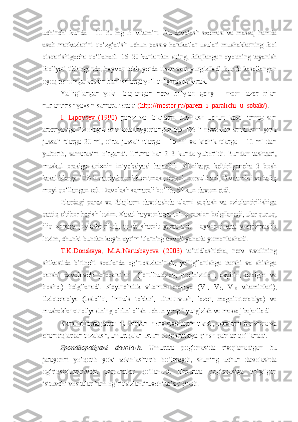 uchinchi   kunda   –   10–30   mg   B
1   vitamini.   Bu   davolash   sxemasi   va   massaj   hamda
asab   markazlarini   qo‘zg‘atish   uchun   passiv   harakatlar   usulari   mushaklarning   faol
qisqarishigacha qo‘llanadi. 15–20 kunlardan so‘ng, falajlangan oyoqning tayanish
faoliyati tiklanganda, hayvon tekis yerda qisqa vaqt yurgiziladi, bunda kasallangan
oyoq tomoniga keskin burilishlarga yo‘l qo‘ymaslik kerak. 
Yallig‘langan   yoki   falajlangan   nerv   bo‘ylab   geliy   –   neon   lazer   bilan
nurlantirish yaxshi samara beradi  (http://mostor.ru/parezi–i–paralichi–u–sobak/) .
I.   Lipovsev   (1990)   parez   va   falajlarni   davolash   uchun   kasal   itning   son
arteriyasiga   fiziologik  eritmada   tayyorlangan   0,5–1%   li   novokain   eritmasini   yirik
jussali   itlarga   20   ml,   o‘rta   jussali   itlarga   –   15   ml   va   kichik   itlarga   –   10   ml   dan
yuborib,   samarasini   o‘rgandi.   Eritma   har   2–3   kunda   yuborildi.   Bundan   tashqari,
muskul   orasiga   strixnin   in`yeksiyasi   bajarildi.   Klinikaga   keltirilgancha   2   bosh
kasal itlarga 10% li natriy bromidi eritmasi, etazol, norsulfazol, D vitamini va baliq
moyi qo‘llangan edi. Davolash samarali bo‘lib, 54 kun davom etdi.
Itlardagi   parez   va   falajlarni   davolashda   ularni   saqlash   va   oziqlantirilishiga
qattiq e’tibor berish lozim. Kasal hayvonlarga to‘liq ratsion belgilanadi, ular quruq,
iliq   xonaga   joylashtiriladi,   tinch   sharoit   yaratiladi.   Hayvonni   erta   yurgizmaslik
lozim, chunki bundan keyin ayrim itlarning axvoli yanada yomonlashadi.
T.K.Donskaya,   M.A.Narusbayeva   (2003)   ta’qidlashicha,   nerv   stvolining
shikastida   birinchi   soatlarda   og‘riqsizlanirish,   yallig‘lanishga   qarshi   va   shishga
qarshi   davolovchi   preparatlar     (fenilbutazon,   prednizolon,   aspirin,   analgin   va
boshq.)   belgilanadi.   Keyinchalik   vitaminoterapiya   (V
1 ,   V
6 ,   V
12   vitaminlari),
fizioterapiya   (issiqliq,   impuls   toklari,   ultratovush,   lazer,   magnitoterapiya)   va
mushaklar atrofiyasining oldini olish uchun yengil yurgizish va massaj bajariladi.
Kam hollarda jarrohlik usullari: nerv stvollarini tikish, nervlarni bitishma va
chandiqlardan tozalash, umurtqalar ustunida operatsiya qilish qabilar qo‘llanadi. 
Spondilopatiyani   davolash .   Umurtqa   pog‘onasida   rivojlanadigan   bu
jarayonni   yo‘qotib   yoki   sekinlashtirib   bo‘lmaydi,   shuning   uchun   davolashda
og‘riqsizlantiruvchi   preparatlar   qo‘llanadi.   Umurtqa   pog‘onasiga   qo‘yilgan
isituvchi vositalar ham og‘riqsizlantiruvchi ta’sir qiladi.  