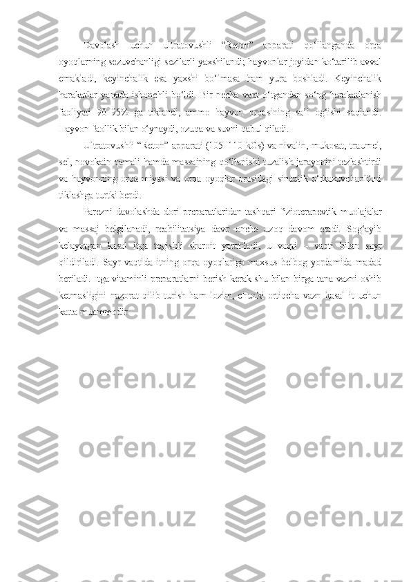 Davolash   uchun   ultratovushli   “Reton”   apparati   qo‘llanganda   orqa
oyoqlarning sezuvchanligi sezilarli yaxshilandi; hayvonlar joyidan ko‘tarilib avval
emakladi,   keyinchalik   esa   yaxshi   bo‘lmasa   ham   yura   boshladi.   Keyinchalik
harakatlar   yanada   ishonchli   bo‘ldi.   Bir   necha   vaqt   o‘tgandan   so‘ng   harakatlanish
faoliyati   90–95%   ga   tiklandi,   ammo   hayvon   orqasining   sa’l   og‘ishi   saqlandi.
Hayvon faollik bilan o‘ynaydi, ozuqa va suvni qabul qiladi. 
Ultratovushli “Reton” apparati (105–110 kGs) va nivalin, mukosat, traumel,
sel, novokain qamali hamda massajning qo‘llanishi tuzalish jarayonini tezlashtirdi
va   hayvonning   orqa   miyasi   va   orqa   oyoqlar   orasidagi   sinaptik   o‘tkazuvchanlikni
tiklashga turtki berdi.
Parezni   davolashda   dori   preparatlaridan   tashqari   fizioterapevtik   muolajalar
va   massaj   belgilanadi,   reabilitatsiya   davri   ancha   uzoq   davom   etadi.   Sog‘ayib
kelayotgan   kasal   itga   tegishli   sharoit   yaratiladi,   u   vaqti   –   vaqti   bilan   sayr
qildiriladi.   Sayr   vaqtida   itning   orqa   oyoqlariga   maxsus   belbog   yordamida   madad
beriladi. Itga vitaminli preparatlarni berish kerak shu bilan birga tana vazni  oshib
ketmasligini   nazorat   qilib   turish   ham   lozim,   chunki   ortiqcha   vazn   kasal   it   uchun
katta muammodir   