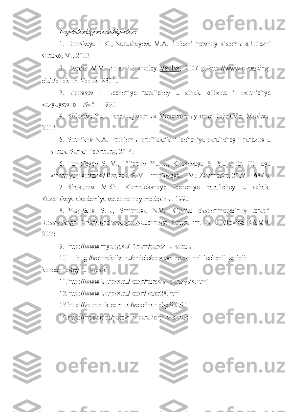 Foydalanilgan adabiyotlar:
1. Donskaya   T.K.,   Narusbayeva   M.A.   Bolezni   nervnoy   sistem ы   « Bolezni
sobak », M.; 2003
2. Dorosh   M . V .   Bolezni   loshadey.   Veche ,   2007   g.   http://www.e–reading.
club/book.php?book=83010
3. Lipovsev   I.   Lecheniye   paralichey   u   sobak.   «Oxota   i   oxotnichye
xozyaystvo» – № 6 – 1990 
4. Sidorova Yu.I. Parez u jivotn ы x. Veterinarn ы y sentr Dobro Vet. Moskva.
2013
5. Sotnikov  N.A.   Problem ы   profilaktiki   i   lecheniya  paralichey  i  parezov  u
sobak.  Sankt–Peterburg, 2014. 
6. Timofeyev   S.   V.,   Filippov   Yu.   I.,   Konsevaya   S.   Yu.   i   dr.   Ob щ aya
xirurgiya jivotn ы x  /  Pod red.  S. V. Timofeyeva .  –   M.: Zoomedlit, 2007.  –  687 s .
7. Shakurov   M.Sh.   Kompleksnoye   lecheniye   paralichey   u   sobak.
Kazanskaya akademiya veterinarnoy medesinы. 1990.  
8. Yagnikov   S.L.,   Smirnova   N.V.   Klinika   eksperimentalnoy   terapii
Rossiyskogo   Onkologicheskogo   Nauchnogo   Sentra   im.   N.N.   Bloxina   RAMN.
2012.
9. http://www.mydog.su/ forum/parez–u–sobak
10. http://vetpraktika.ru/article/apparat–reton–pri–lechenii–zadnih–
konechnostey–u–sobaki
11. http://www.kotipes.ru/letter/paresis_   paralysis.html
12. http://www.kotipes.ru/letter/letter28.html
13. http://zoorinok.com.ua/veterinar.php?id=11
14. http://mostor.ru/parezi–i–paralichi–u–sobak 