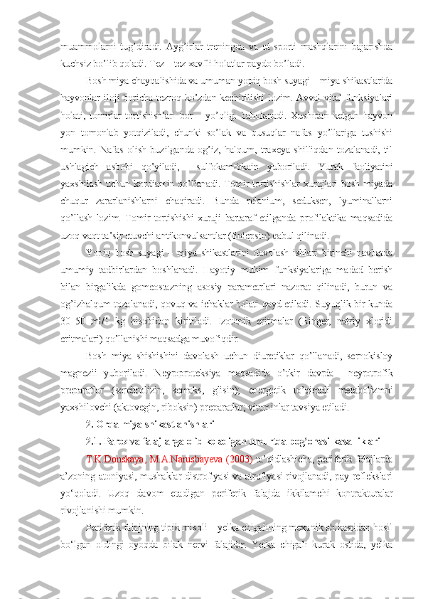 muammolarni   tug’diradi.   Ayg’irlar   treningda   va   ot   sporti   mashqlarini   bajarishda
kuchsiz bo’lib qoladi. Tez – tez xavfli holatlar paydo bo’ladi.
Bosh miya chayqalishida va umuman yopiq bosh suyagi – miya shikastlarida
hayvonlar iloji boricha tezroq ko’zdan kechirilishi lozim. Avval vital funksiyalari
holati,   tomirlar   tortishishlari   bor   –   yo’qligi   baholanadi.   Xushidan   ketgan   hayvon
yon   tomonlab   yotqiziladi,   chunki   so’lak   va   qusuqlar   nafas   yo’llariga   tushishi
mumkin.   Nafas   olish   buzilganda   og’iz,   halqum,   traxeya   shilliqdan   tozalanadi,   til
ushlagich   asbobi   qo’yiladi,     sulfokamfokain   yuboriladi.   Yurak   faoliyatini
yaxshilash uchun kordiamin qo’llanadi. Tomir  tortishishlar  xurujlari  bosh miyada
chuqur   zararlanishlarni   chaqiradi.   Bunda   relanium,   seduksen,   lyuminallarni
qo’llash   lozim.   Tomir   tortishishi   xuruji   bartaraf   etilganda   profilaktika   maqsadida
uzoq vaqt ta’sir etuvchi antikonvulsantlar (finlepsin) qabul qilinadi.
Yopiq   bosh   suyagi   –   miya   shikastlarini   davolash   ishlari   birinchi   navbatda
umumiy   tadbirlardan   boshlanadi.   Hayotiy   muhim   funksiyalariga   madad   berish
bilan   birgalikda   gomeostazning   asosiy   parametrlari   nazorat   qilinadi,   burun   va
og’izhalqum tozalanadi, qovuq va ichaklar holati qayd etiladi. Suyuqlik bir kunda
30–50   ml/1   kg   hisobidan   kiritiladi.   Izotonik   eritmalar   (Ringer,   natriy   xloridi
eritmalari) qo’llanishi maqsadga muvofiqdir. 
Bosh   miya   shishishini   davolash   uchun   diuretiklar   qo’llanadi,   sernokisloy
magnezii   yuboriladi.   Neyroproteksiya   maqsadida   o’tkir   davrda     neyrotrofik
prepara tlar   (serebrolizin,   semaks,   glisin);   energetik   to’qimali   metabolizmni
yaxshilovchi (aktovegin, riboksin) preparatlar; vi taminlar tavsiya etiladi.
2.  Orqa miya shikastlanishlari 
2.1.  Parez va falajlarga olib keladigan umurtqa pog‘onasi kasalliklari
T.K.Donskaya, M.A.Narusbayeva  (2003)   ta’qidlashicha, periferik falajlarda
a’zoning atoniyasi, mushaklar distrofiyasi va atrofiyasi rivojlanadi, pay reflekslari
yo‘qoladi.   Uzoq   davom   etadigan   periferik   falajda   ikkilamchi   kontrakturalar
rivojlanishi mumkin.
Periferik falajning tipik misoli – yelka chigalining mexanik shikastidan hosil
bo‘lgan   oldingi   oyoqda   bilak   nervi   falajidir.   Yelka   chigali   kurak   ostida,   yelka 