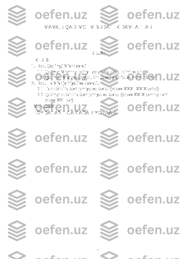    
                        MAVZU:  QADIMGI MISRDA ILK DAVLATLAR
           
REJA :
       KIRISH
1. Bob .  Qadimgi Misr davlati
1.1 Qadimgi Misrning  tabiiy –geografik o’rni,  iqlimi va aholisi
1.2 Qadimgi  Misr madaniyati, dini ,tasviriy san’at va me’morchiligi
2. Bob. Ilk Misr jamiyati va davlati.
2.1 Ilk podsholik davri jamiyat va davlat  (er.avv XXXI-XXIX asrlar)
2.2 Qadimgi podsholik davri jamiyat va davlat  (er.avv XXIX-asrning oxiri 
er.avv XVII asr)
      XULOSA
      FOYDALANILGAN ADABIYOTLAR.
                                             
1 