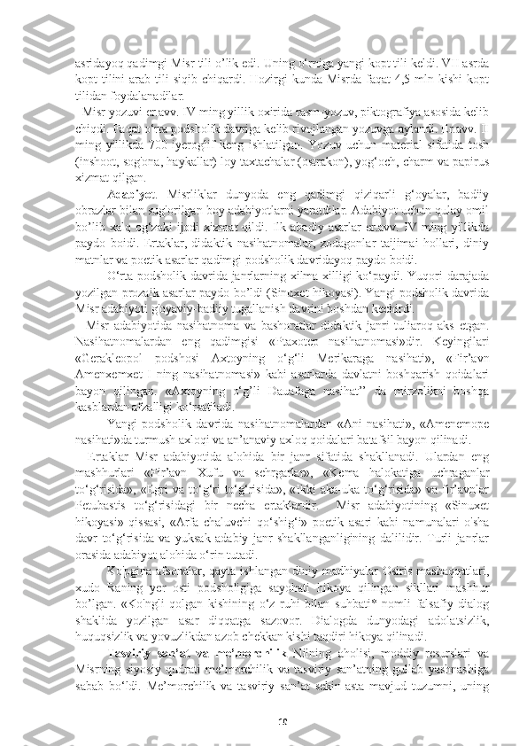 asridayoq qadimgi Misr tili o’lik edi. Uning o‘rniga yangi kopt tili keldi. VII asrda
kopt  tilini  arab tili  siqib chiqardi. Hozirgi  kunda Misrda faqat  4,5 mln kishi  kopt
tilidan foydalanadilar.
  Misr yozuvi er.avv. IV ming yillik oxirida rasm-yozuv, piktografiya asosida kelib
chiqdi. Faqat o‘rta podsholik davriga kelib rivojlangan yozuvga aylandi. Er.avv. II
ming   yillikda   700   iyeroglif   keng   ishlatilgan.   Yozuv   uchun   material   sifatida   tosh
(inshoot, sog'ona, haykallar) loy taxtachalar (ostrakon), yog‘och, charm va papirus
xizmat qilgan.
   Adabiyo t.   Misrliklar   dunyoda   eng   qadimgi   qiziqarli   g‘oyalar,   badiiy
obrazlar bilan sug'orilgan boy adabiyotlarni yaratdilar. Adabiyot uchun qulay omil
bo’lib   xalq  og‘zaki   ijodi   xizmat   qildi.   Ilk   abadiy  asarlar   er.avv.  IV   ming   yillikda
paydo   boidi.   Ertaklar,   didaktik   nasihatnomalar,   zodagonlar   taijimai   hollari,   diniy
matnlar va poetik asarlar qadimgi podsholik davridayoq paydo boidi.
   O‘rta podsholik davrida janrlarning xilma-xilligi ko‘paydi. Yuqori darajada
yozilgan prozaik asarlar paydo bo’ldi (Sinuxet hikoyasi). Yangi podsholik davrida
Misr adabiyoti g'oyaviy-badiiy tugallanish davrini boshdan kechirdi.
    Misr   adabiyotida   nasihatnoma   va   bashoratlar   didaktik   janri   tuliaroq   aks   etgan.
Nasihatnomalardan   eng   qadimgisi   «Ptaxotep   nasihatnomasi»dir.   Keyingilari
«Gerakleopol   podshosi   Axtoyning   o‘g‘li   Merikaraga   nasihati»,   «Fir’avn
Amenxemxet   I   ning   nasihatnomasi»   kabi   asarlarda   davlatni   boshqarish   qoidalari
bayon   qilingan.   «Axtoyning   o‘g’li   Dauafaga   nasihat’’   da   mirzolikni   boshqa
kasblardan afzalligi ko‘rsatiladi.
   Yangi   podsholik   davrida   nasihatnomalardan   «Ani   nasihati»,   «Amenemope
nasihati»da turmush axloqi va an’anaviy axloq qoidalari batafsil bayon qilinadi.
    Ertaklar   Misr   adabiyotida   alohida   bir   janr   sifatida   shakllanadi.   Ulardan   eng
mashhurlari   «Fir’avn   Xufu   va   sehrgarlar»,   «Kema   halokatiga   uchraganlar
to‘g‘risida»,  «Egri   va  to‘g‘ri   to‘g‘risida»,  «Ikki  aka-uka  to‘g‘risida»  va fir’avnlar
Petubastis   to‘g‘risidagi   bir   necha   ertaklardir.     Misr   adabiyotining   «Sinuxet
hikoyasi»   qissasi,   «Arfa   chaluvchi   qo‘shig‘i»   poetik   asari   kabi   namunalari   o'sha
davr   to‘g‘risida   va   yuksak   adabiy   janr   shakllanganligining   dalilidir.   Turli   janrlar
orasida adabiyot alohida o‘rin tutadi.
  Ko'pgina   afsonalar,   qayta   ishlangan   diniy   madhiyalar   Osiris   mashaqqatlari,
xudo   Raning   yer   osti   podsholigiga   sayohati   hikoya   qilingan   sikllari   mashhur
bo’lgan.   «Ko'ngli   qolgan   kishining   o‘z   ruhi   bilan   suhbati*   nomli   falsafiy   dialog
shaklida   yozilgan   asar   diqqatga   sazovor.   Dialogda   dunyodagi   adolatsizlik,
huquqsizlik va yovuzlikdan azob chekkan kishi taqdiri hikoya qilinadi.
   Tasviriy   san’at   va   me’morchilik   Nilning   aholisi,   moddiy   resurslari   va
Misrning   siyosiy   qudrati   me’morchilik   va   tasviriy   san’atning   gullab   yashnashiga
sabab   bo‘ldi.   Me’morchilik   va   tasviriy   san’at   sekin-asta   mavjud   tuzumni,   uning
10 