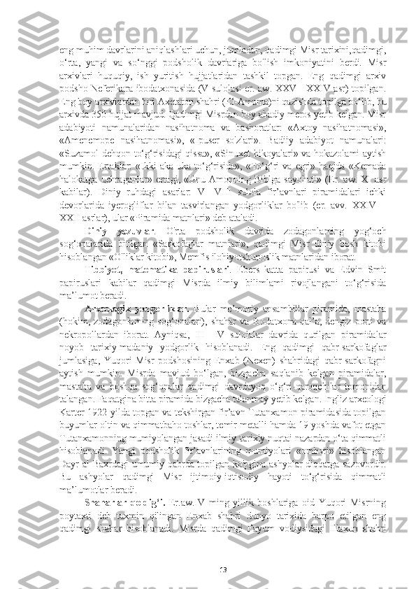 eng muhim davrlarini aniqlashlari uchun, jumladan, qadimgi Misr tarixini,qadimgi,
o‘rta,   yangi   va   so‘nggi   podsholik   davriariga   bo'lish   imkoniyatini   berdi.   Misr
arxivlari   huquqiy,   ish   yuritish   hujjatlaridan   tashkil   topgan.   Eng   qadimgi   arxiv
podsho Neferikara ibodatxonasida (V sulolasi er. aw. XXV—XXIV asr) topilgan.
Eng boy arxivlardan biri Axetaton shahri (El-Amama)ni qazishda topilga bo‘lib, bu
arxivda 350 hujjat mavjud. Qadimgi Misrdan boy abadiy meros yetib kelgan. Misr
adabiyoti   namunalaridan   nasihatnoma   va   bashoratlar:   «Axtoy   nasihatnomasi»,
«Amenemope   nasihatnomasi»,   «Ipuser   so'zlari».   Badiiy   adabiyot   namunalari:
«Suzamol dehqon to‘g‘risidagi qissa», «Sinuxet hikoyalari» va hokazolami aytish
mumkin.  Ertaklar:   «Ikki   aka-uka   to‘g‘risida»,   «To‘g‘ri   va   egri»  haqida   «Kemada
halokatga   uchraganlar»   ertagi,  «Unu   Amonning  Biblga   sayohati»   (Er.  aw.   XI   asr
kabilar).   Diniy   ruhdagi   asarlar:   V—VIII   sulola   fir’avnlari   piramidalari   ichki
devorlarida   iyerogliflar   bilan   tasvirlangan   yodgorliklar   bo'lib   (er.   avv.   XXIV—
XXII asrlar), ular «Piramida matnlari» deb ataladi. 
   Diniy   yozuvlar .   O'rta   podsholik   davrida   zodagonlaming   yog‘och
sog‘onalarida   bitilgan   «Sarkofaglar   matnlari»,   qadimgi   Misr   diniy   bosh   kitobi
hisoblangan «O'liklar kitobi», Memfis ilohiyotshunoslik matnlaridan iborat. 
    Tibbiyot,   matematika   papiruslari .   Ebers   katta   papirusi   va   Edvin   Smit
papiruslari   kabilar   qadimgi   Misrda   ilmiy   bilimlami   rivojlangani   to‘g‘risida
ma’lumot beradi.
     Arxeologik   yodgorliklar.   Bular   me’moriy   ansambillar   piramida,   mastaba
(hokim,   zodagonlaming   sog‘onalari),   shahar   va   ibodatxona   qal’a,   dengiz   porti   va
nekropollardan   iborat.   Ayniqsa,   III—IV   sulolalar   davrida   qurilgan   piramidalar
noyob   tarixiy-madaniy   yodgorlik   hisoblanadi.   Eng   qadimgi   qabr-sarkofaglar
jumlasiga,   Yuqori   Misr   podshosining   Enxab   (Nexen)   shahridagi   qabr-sarkofagni
aytish   mumkin.   Misrda   mavjud   bo‘lgan,   bizgacha   saqlanib   kelgan   piramidalar,
mastaba   va   boshqa   sog‘onalar   qadimgi   davrdayoq   o‘g‘ri-qaroqchilar   tomonidan
talangan. Faqatgina bitta piramida bizgacha talanmay yetib kelgan. Ingliz arxeologi
Karter 1922-yilda topgan va tekshirgan fir’avn Tutanxamon piramidasida topilgan
buyumlar oltin va qimmatbaho toshlar, temir metalli hamda 19 yoshda vafot etgan
Tutanxamonning mumiyolangan jasadi ilmiy-tarixiy nuqtai nazardan o‘ta qimmatli
hisoblanadi.   Yangi   podsholik   fir’avnlarining   mumiyolari   «ombori»   hisoblangan
Dayr-al-Baxrdagi umumiy qabrda topilgan ko'pgina ashyolar diqqatga sazovordir.
Bu   ashyolar   qadimgi   Misr   ijtimoiy-iqtisodiy   hayoti   to‘g‘risida   qimmatli
ma’lumotlar beradi. 
     Shaharlar   qoldig‘i.   Er.aw.IV   ming   yillik   boshlariga   oid   Yuqori   Misrning
poytaxti   deb   taxmin   qilingan   Enxab   shahri   dunyo   tarixida   barpo   etilgan   eng
qadimgi   shahar   hisoblanadi.   Misrda   qadimgi   Fayum   vodiysidagi   Illaxun   shahri
13 