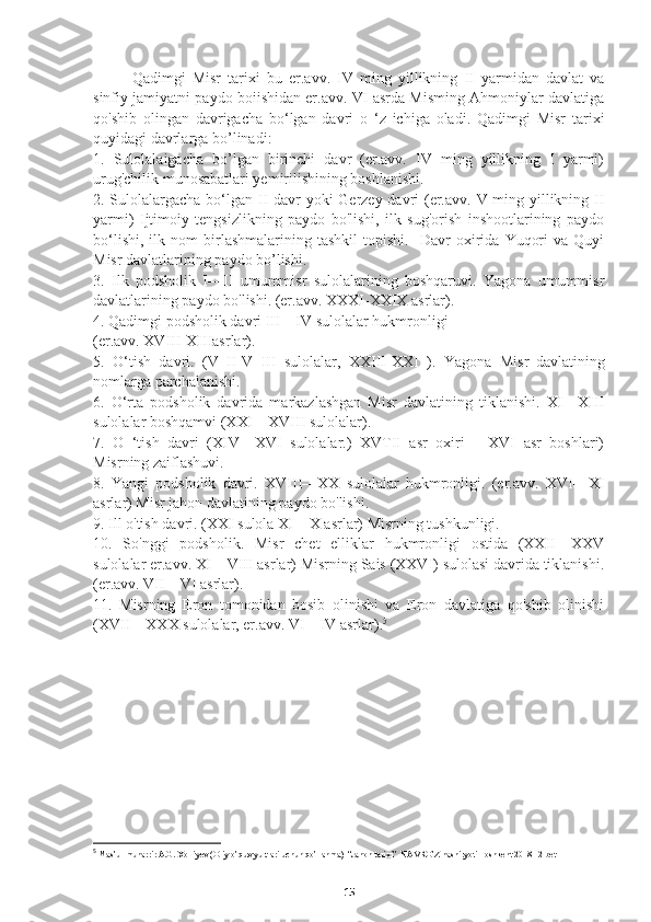 Qadimgi   Misr   tarixi   bu   er.avv.   IV   ming   yillikning   II   yarmidan   davlat   va
sinfiy jamiyatni paydo boiishidan er.avv. VI asrda Misming Ahmoniylar davlatiga
qo'shib   olingan   davrigacha   bo‘lgan   davri   o   ‘z   ichiga   oladi.   Qadimgi   Misr   tarixi
quyidagi davrlarga bo’linadi:
1.   Sulolalaigacha   bo’lgan   birinchi   davr   (er.avv.   IV   ming   yillikning   I   yarmi)
urug'chilik munosabatlari yemirilishining boshlanishi.
2. Sulolalargacha bo‘lgan II davr  yoki  Gerzey davri  (er.avv. V ming yillikning II
yarmi)   Ijtimoiy   tengsizlikning   paydo   bo'lishi,   ilk   sug'orish   inshootlarining   paydo
bo‘lishi,   ilk  nom   birlashmalarining   tashkil   topishi.     Davr   oxirida   Yuqori   va  Quyi
Misr davlatlarining paydo bo’lishi.
3.   Ilk   podsholik   I—II   umummisr   sulolalarining   boshqaruvi.   Yagona   umummisr
davlatlarining paydo bo'lishi. (er.avv. XXXI-XXIX asrlar).
4. Qadimgi podsholik davri III—IV sulolalar hukmronligi 
(er.avv. XVIII-XIIIasrlar).
5.   O‘tish   davri.   (V   II-V   III   sulolalar,   XXIII-XXI   ).   Yagona   Misr   davlatining
nomlarga parchalanishi.
6.   O‘rta   podsholik   davrida   markazlashgan   Misr   davlatining   tiklanishi.   XI—XIII
sulolalar boshqamvi (XXI—XVIII sulolalar).
7.   O   ‘tish   davri   (XIV—XVI   sulolalar.)   XVTII   asr   oxiri   —XVI   asr   boshlari)
Misrning zaiflashuvi.
8.   Yangi   podsholik   davri.   XVIII—XX   sulolalar   hukmronligi.   (er.avv.   XVI—XI
asrlar) Misr jahon davlatining paydo bo'lishi.
9. Ill o'tish davri. (XXI sulola XI—X asrlar) Misrning tushkunligi.
10.   So'nggi   podsholik.   Misr   chet   elliklar   hukmronligi   ostida   (XXII—XXV
sulolalar er.avv. XI—VIII asrlar) Misrning Sais (XXVI) sulolasi davrida tiklanishi.
(er.avv. VII—VI asrlar).
11.   Misrning   Eron   tomonidan   bosib   olinishi   va   Eron   davlatiga   qo'shib   olinishi
(XVII—XXX sulolalar, er.avv. VI—IV asrlar). 5
5
 Mas’ul muharrir A.G. Xolliyev (Oliy o’quv yurtlari uchun qo’llanma)  “Jahon tarixi”  NAVRO’Z nashiryoti Toshkent 2018 12 bet
15 
