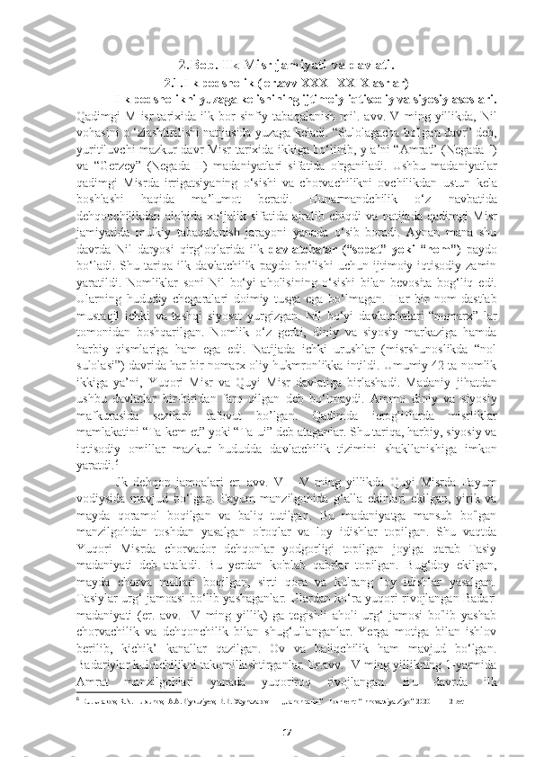 2.Bob. Ilk Misr jamiyati va davlati.
2.1.Ilk podsholik ( er.avv XXXI-XXIX asrlar)
     Ilk podsholikni yuzaga kelishining ijtimoiy-iqtisodiy va siyosiy asoslari.
Qadimgi   M  isr  tarixida  ilk  bor  sinfiy  tabaqalanish  mil.  avv.  V   ming  yillikda,  Nil
vohasini o ‘zlashtirilishi natijasida yuzaga keladi.   “Sulolagacha bo'lgan davr” deb,
yuritiluvchi mazkur davr Misr   tarixida ikkiga bo‘linib, y a’ni “Amrat” (Negada I)
va   “Gerzey”   (Negada   II)   madaniyatlari   sifatida   o'rganiladi.   Ushbu   madaniyatlar
qadimgi   Misrda   irrigatsiyaning   o‘sishi   va   chorvachilikni   ovchilikdan   ustun   kela
boshlashi   haqida   ma’lumot   beradi.   Hunarmandchilik   o‘z   navbatida
dehqonchilikdan   alohida   xo‘jalik   sifatida   ajralib   chiqdi   va   natijada   qadimgi   Misr
jamiyatida   mulkiy   tabaqalanish   jarayoni   yanada   o‘sib   boradi.   Aynan   mana   shu
davrda   Nil   daryosi   qirg‘oqlarida   ilk   davlatchalar   (“sepat”   yoki   “nom”)   paydo
bo‘ladi.   Shu   tariqa   ilk   davlatchilik   paydo   bo‘lishi   uchun   ijtimoiy-iqtisodiy   zamin
yaratildi.   Nomliklar   soni   Nil   bo‘yi   aholisining   o‘sishi   bilan   bevosita   bog‘liq   edi.
Ularning   hududiy   chegaralari   doimiy   tusga   ega   bo‘lmagan.   Har   bir   nom   dastlab
mustaqil   ichki   va   tashqi   siyosat   yurgizgan.   Nil   bo‘yi   davlatchalari   “nomarx”   lar
tomonidan   boshqarilgan.   Nomlik   o‘z   gerbi,   diniy   va   siyosiy   markaziga   hamda
harbiy   qismlariga   ham   ega   edi.   Natijada   ichki   urushlar   (misrshunoslikda   “nol
sulolasi”) davrida   har bir nomarx oliy hukmronlikka intildi. Umumiy 42 ta nomlik
ikkiga   ya’ni,   Yuqori   Misr   va   Quyi   Misr   davlatiga   birlashadi.   Madaniy   jihatdan
ushbu   davlatlar   bir-biridan   farq   qilgan   deb   bo‘lmaydi.   Ammo   diniy   va   siyosiy
mafkurasida   sezilarli   tafovut   bo’lgan.   Qadimda   ierogliflarda   misrliklar
mamlakatini “Ta-kem et” yoki “Ta-ui” deb   ataganlar. Shu tariqa, harbiy, siyosiy va
iqtisodiy   omillar   mazkur   hududda   davlatchilik   tizimini   shakllanishiga   imkon
yaratdi. 6
  Ilk   dehqon   jamoalari   er.   avv.   VI—V   ming   yillikda   Quyi   Misrda   Fayum
vodiysida   mavjud   bo‘lgan.   Fayum   manzilgohida   g‘alla   ekinlari   ekilgan,   yirik   va
mayda   qoramol   boqilgan   va   baliq   tutilgan.   Bu   madaniyatga   mansub   bo'lgan
manzilgohdan   toshdan   yasalgan   o'roqlar   va   loy   idishlar   topilgan.   Shu   vaqtda
Yuqori   Misrda   chorvador   dehqonlar   yodgorligi   topilgan   joyiga   qarab   Tasiy
madaniyati   deb   ataladi.   Bu   yerdan   ko'plab   qabrlar   topilgan.   Bug‘doy   ekilgan,
mayda   chorva   mollari   boqilgan,   sirti   qora   va   kulrang   loy   idishlar   yasalgan.
Tasiylar urg‘ jamoasi bo‘lib yashaganlar. Ulardan ko‘ra yuqori rivojlangan Badari
madaniyati   (er.   avv.   IV   ming   yillik)   ga   tegishli   aholi   urg‘   jamosi   bo'lib   yashab
chorvachilik   va   dehqonchilik   bilan   shug‘ullanganlar.   Yerga   motiga   bilan   ishlov
berilib,   kichik’   kanallar   qazilgan.   Ov   va   baliqchilik   ham   mavjud   bo‘lgan.
Badariylar kulolchilikni takomillashtirganlar. Er.avv. IV ming yillikning 1-yarmida
Amrat   manzilgohlari   yanada   yuqoriroq   rivojlangan.   Bu   davrda   ilk
6
 D.J. Urakov, R.N. Tursunov,  A.A.Biykuziyev, B.B. Xaynazarov        ,,Jahon tarixi’’  Toshkent  “Innovatsiya-Ziyo” 2020   11-12 bet
17 