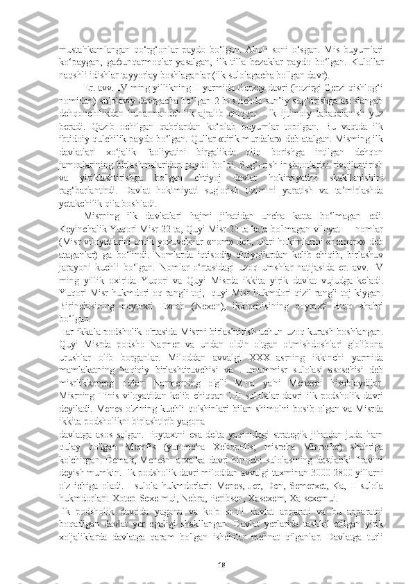 mustahkamlangan   qo‘rg‘onlar   paydo   bo‘lgan.   Aholi   soni   o‘sgan.   Mis   buyumlari
ko‘paygan,   ga ф unqarmoqlar   yasalgan,   ilk   tilla   bezaklar   paydo   bo‘lgan.   Kulollar
naqshli idishlar tayyorlay boshlaganlar (ilk sulolagacha bo'lgan davr). 
     Er. avv. IV ming yillikning II yarmida Gerzey davri (hozirgi Gerzi qishlog‘i
nomidan) sulolaviy davrgacha bo‘lgan 2-bosqichda sun’iy sug‘orishga asoslangan
dehqonchilikdan   hunarmandchilik   ajralib   chiqqan.   Ilk   ijtimoiy   tabaqalanish   yuz
beradi.   Qazib   ochilgan   qabrlardan   ko‘plab   buyumlar   topilgan.   Bu   vaqtda   ilk
ibtidoiy qulchilik paydo bo‘lgan. Qullar «tirik murdalar» deb atalgan. Misming ilk
davlatlari   xo‘jalik   faoliyatini   birgalikda   olio   borishga   intilgan   dehqon
jamoalarining birlashmalaridan paydo bo'ldi. Sug‘orish inshootlarini  rivojlantirish
va   yiriklashtirishga   bo'lgan   ehtiyoj   davlat   hokimiyatini   shakllanishini
rag‘barlantirdi.   Davlat   hokimiyati   sug'orish   tizimini   yaratish   va   ta’mirlashda
yetakchilik qila boshladi.
     Misrning   ilk   davlatlari   hajmi   jihatidan   uncha   katta   bo‘lmagan   edi.
Keyinchalik Yuqori Misr 22 ta, Quyi Misr 20 ta kata bo'lmagan viloyat — nomlar
(Misr viloyatlarini  antik yozuvchilar  «nom» deb, ulari hokimlarini  «nomarx» deb
ataganlar)   ga   bo‘lindi.   Nomlarda   iqtisodiy   ehtiyojlardan   kelib   chiqib,   birlashuv
jarayoni   kuchli   bo‘lgan.   Nomlar   o‘rtasidagi   uzoq   umshlar   natijasida   er.   avv.   IV
ming   yillik   oxirida   Yuqori   va   Quyi   Misrda   ikkita   yirik   davlat   vujudga   keladi.
Yuqori  Misr  hukmdori  oq rangli toj,   quyi Misr  hukmdori qizil  rangli  toj kiygan.
Birinchisining   poytaxti   Exnab   (Nexen),   ikkinchisining   poytaxti   Buto   shahri
bo‘lgan.  
Har ikkala podsholik o'rtasida Misrni birlashtirish uchun uzoq kurash boshlangan.
Quyi   Misrda   podsho   Narmer   va   undan   oldin   o'tgan   o'tmishdoshlari   g'olibona
urushlar   olib   borganlar.   Miloddan   avvalgi   XXXI-asrning   ikkinchi   yarmida
mamlakatning   haqiqiy   birlashtiruvchisi   va   I-umummisr   sulolasi   asoschisi   deb
misrliklarning   o'zlari   Narmerning   o'g'li   Mina   ya'ni   Menesni   hisoblaydilar.
Misrning   Tinis   viloyatidan   kelib   chiqqan   I-II   sulolalar   davri   ilk   podsholik   davri
deyiladi.   Menes   o'zining   kuchli   qo'shinlari   bilan   shimolni   bosib   olgan   va   Misrda
ikkita podsholikni birlashtirib yagona
davlatga   asos   solgan.   Poytaxtni   esa   delta   yaqinidagi   strategik   jihatdan   juda   ham
qulay   bo'lgan   Memfis   (yunoncha   Xeliopolis;   misrcha   Minnefer)   shahriga
ko'chirgan.  Demak,   Menesni   arxaika  davri   birinchi   sulolasining   dastlabki   firavini
deyish mumkin. Ilk podsholik davri miloddan avvalgi taxminan 3000-2800 yillarni
o'z   ichiga   oladi.   I-sulola   hukmdorlari:   Menes,   Jer,   Den,   Semerxet,   Ka,   II-sulola
hukmdorlari: Xotep-Sexe-mui, Nebra, Peribsen, Xasexem, Xa-sexemui.
Ilk   podsholik   davrida   yagona   va   ko'p   sonli   davlat   apparati   va   bu   apparatni
boqadigan   davlat   yer   egaligi   shakllangan.   Davlat   yerlarida   tashkil   etilgan   yirik
xo'jaliklarda   davlatga   qaram   bo'lgan   ishchilar   mehnat   qilganlar.   Davlatga   turli
18 