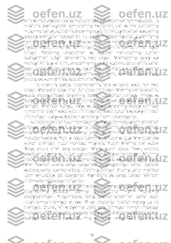 soliq va majburiyatlar o'tashga majbur bo'lgan qishloq jamoasi ham mavjud edi. Ilk
podsholik   davri   sug'orish   tarmoqlarining   rivojlanishi,   tosh   va   mis   qurollarining
mukammallashuvi, kulolchilik charxining paydo bo'lishi, ayirboshlash savdosining
taraqqiy   etishi   bilan   harakterlidir.   Bu   davrda   misrliklar   hayotida   urug'chilikning
ham   ta'siri   kuchli   bo'lgan   va   ular   asosan   tosh,   mis   mehnat   qurollaridan   ko'proq
foydalanishgan,   bronza   esa   kam   bo'lgan.   Ilk   podsholik   davrida   omoch   paydo
bo'lgan.   Yerlarning   o'zlashtirilishi   va   sug'orish   inshootlarining   qurilishi
kuchaytirilishi   tufayli   dehqonchilik   rivoj   topgan.   Misrliklarning   asosiy   suv
manbayi Nil daryosi bo'lib, ziroatchilikning asosini sug'orma dehqonchilik tashkil
etgan.   Ekinzorlar   Nil   daryosi   va   Fayum   suv   omboridan   suv   oladigan   kanallar
orqali   sug'orilgan.   Ularda   bog'dorchilik   rivoj   topib,   shimolda   uzumchilikka,
janubda esa xurmochilikka katta e'tibor berilgan.
Ilk   podsholik   davrida   hunarmandchilik,   ichki   va   tashqi   savdo   ham   rivoj
topgan. Misr tashqi dunyo bilan faol aloqa olib borgan. Misrning tosh ko'zalari bu
vaqtda   sharqiy   O'rtayer   dengizining   barcha   hududlaridan   topilgan.   Finikiya   va
Suriyadan   yog'och,   Sinay   yarim   orolidan   mis,   malaxit   va   feruza   toshlari   olib
kelingan.   Misrliklar   Nubiya,   Liviya   va   O'rtayer   dengizining   sharqiy   sohilidagi
nomlar bilan qizg'in savdo sotiq olib borganlar. Savdo quruqlik va suv yo'li orqali
olib borilgan. Luviya va Arabiston sahrolari yo'llarini o'zlashtirganlar.
I-II sulolalar podsholari butun mamlakatni har 2 yilda bir marta aylanib chiqishlari
an'anaga   aylangan.   Mafkurada   uning   birligi   his   qilina   boshlangan.   Endilikda
podshoning   unvoniga   mamlakatning   janubi   va   shimolida   e'tiqod   qilinadigan
mabudlar Nexbet va Yajit -» Ikkala hukmron» - «Yuqori va Quyi Misr podshosi»
so'zlari   qo'shilgan.   Butun   mamlakat   miqyosida   Yuqori   Misrning   bosh   xudosi
Xorga   e'tiqod   qilish   keng   tarqalgan.   Misrda   yuqori   tabaqa   firavn,   amaldor,
askarboshi,   ruhoniy   va   nufuzli   oqsoqollar   hamda   boylar   hisoblangan.   Aholining
o'rtahol   tabaqasini   dehqonlar,   hunarmandlar   va   mayda   savdogarlar   tashkil   etgan.
Misr   firavnlari   urushda   asirga   tushganlarni   qulga   aylantirgan   edilar.   Dastlabki
vaqtlarda   asirlar   dushman   sifatida   o'ldirilib   yuborilgan.   Shuning   uchun   misrliklar
ularni   «murdalar»   deb   atashganlar.   Keyinchalik   esa   asirga   tushgan   kishilarni
o'ldirmasdan ishlatadigan bo'lganlar.
      Misming ilk podsholaridan biri sanalgan Narmer yodgorliklarida yuqori misr
podsholarining   g'alabalari   ulaming   ishtiroki   bilan   muhim   marosimlar
abadiylashtirilgan.   Yodgorliklarda   harbiy   tasvirlar   ko'pchilikni   tashkil   etadi.
Podsholaming   hokimiyati   er.   avv.   IV   asr   o‘rtalaridan   boshlab   merosiy   tus   ola
boshlaydi.   Chunki,   Nil   vodiysining   uncha   katta   bo‘lmagan   nomlari   o‘rtasidagi
muntazam olib borilayotgan umshlarda harbiy yo‘l boshchi nomarxlaming mavqei
kuchayib   boradi.   Er.   avv.   IV   ming   yillikning   oxiriga   kelib   podsholami
19 