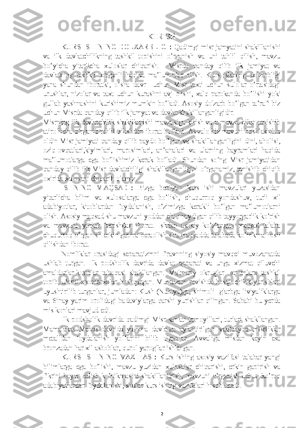 KIRISH
KURS ISHINING DOLZARBLIGI:   Qadimgi misr jamyatini shakillanishi
va   ilk   davlatchilikning   tashkil   topishini   o’rganish   va   uni   tahlil   qilish,   mavzu
bo’yicha   yitarlicha   xuloslar   chiqarish.     Misrda   qanday   qilib   ilk   jamiyat   va
davlatning   tashkil   topganli   haqida   ma’lumotlar   olish.   Kurs   ishining   dolzarbligi
yana   shundan   iboratki,   o’sha   davr     uchun   Misr   taxti   uchun   sulolar   o’rtasidagi
urushlar,   nizolar   va   taxt   uchun   kurashni   avj   olishi,   xalq   parokanda   bo’lishi   yoki
gullab yashnashini  kurishimiz mumkin bo’ladi. Asosiy dolzarb bo’lgan ta’rafi biz
uchun Misrda qanday qilib ilk jamyat va davlat shakillanganligidir.
Misrning ilk davlatchilik shakillanishi mavzusiga kirish va u mavzu bilan tanishib
atiroflicha o rganib tahlil qilishdan iborat bo ladi. Avvalo biz mavuni boshlashdanʻ ʻ
oldin Misr jamiyati qanday qilib paydo bo lgan va shakillanganligini dini, aholisi,	
ʻ
oziq-ovqatlari,kiyimlari,   marosimlari,   an’analari   va   ularning   bayramlari   haqida
ma’lumotlarga   ega   bo lishimiz   kerak   bo ladi.   Shundan   so ng   Misr   jamiyatidan	
ʻ ʻ ʻ
qanday   qilib   ilk   Misr   davlatchiligi   shakillanganligini   o rganamiz,   tanishib   chiqib	
ʻ
oxirida xulosani chiqarib olamiz.
ISHNING   MAQSADI:   Bizga   berilgan   kurs   ishi   mavzulari   yuzasidan
yitarlicha   bilim   va   xulosalarga   ega   bo’lish,   chuqurroq   yondashuv,   turli   xil
adabiyotlar,   kitoblardan   foydalanish,   o’zimizga   kerakli   bo’lgan   ma’lumotlarni
olish. Asosiy maqsad shu mavzuni yoddan chiqmaydigan qilib tayyorgarlik ko’rish
va   mavzuni   yoritib   berishdan   iborat.   Ishdan   asosiy   ko’zlangan   maqsad   talaba
chuqurroq o’rganish erkin gapira beraolish shu maqsadda talabada ko’nikma hosil
qilishdan iborat.
Nomliklar   orasidagi   separatizmni   firavnning   siyosiy   mavqei   muvozanatda
ushlab   turgan.   Ilk   podsholik   davrida   davlat   apparati   va   unga   xizmat   qiluvchi
amaldorlar-kotiblar   tabaqasi   shakllangan.   Ma'muriy   okruglar-   «nomlar»   tashkil
topib, ularni «nomarx»lar boshqargan. Muntazam  ravishda bosqinchilik yurishlari
uyushtirilib turganlar, jumladan:  Kush (Nubiya)ga, shimoli-  g'arbga liviyaliklarga
va  Sinay   yarim   orolidagi   badaviylarga   qarshi   yurishlar   qilingan.   Sababi   bu   yerda
mis konlari mavjud edi.
Ilk   podsholik   davrida   qadimgi   Misr   san'ati   tamoyillari,   turlari   shakllangan.
Mamalakat   Menes   davrida   yagona   davlatga   aylantirilgan   vaqtdayoq   misrliklar
metalldan   foydalanish   yo'llarini   bilib   olganlar.   Avvaliga   misdan   keyin   esa
bronzadan har xil asboblar, qurol-yarog'lar ishlangan.
KURS   ISHINING   VAZIFASI:   Kurs   ishing   asosiy   vazifasi   talabar   yangi
bilimlarga   ega   bo’lishi,   mavzu   yuzidan   xulosalar   chiqarishi,   erkin   gapirish   va
fikrini bayon qilish ko’nikmasini  shakillantirish, mavzuni o’rganish uchun ko’roq
adabiyotlardan foydalanishi, shular kurs ishing vazifalari hisoblanadi.
2 