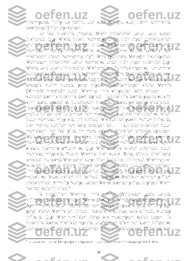 hokimiyatiga   ilohiy   tus   berilib,   ular   xudo   Xor   (bu   xudo   lochin   ko'rinishida
tasvirlangan) bilan qiyoslangan. 
     Har   ikki   podsholik   o‘rtasida   Misrni   birlashtirish   uchun   uzoq   kurash
boshlanadi.   Quyi   Misrda   podsho   Narmer   va   undan   oldin   o‘tgan   o'tmishdoshlari
g‘olibona   umshlar   olib   boiganlar.   Er.   avv.   XXXI   asrning   II   yarmi   atroflarida
mamlakatni   haqiqiy   birlashtiruvchisi   va   I   umummisr   sulolasi   asoschisi   deb
misrliklarni   o‘zlari   Narmerning   o‘g‘li   Mina   (yunoncha   Menes)ni   hisoblaydilar.
Mamlakatni   birlashtirish   uchun   Narmer   va   undan   oldin   o'tgan   podsholar   Quyi
Misrda uzoq urush olib boradilar. Misri amalda to’la birlashtirgan va I umummisr
sulolasiga   asos   solgan   podsho   Narmerning   o‘g‘li   Mina   (yunoncha   Mina,   er.   avv.
XXXI   asftiing   ikkinchi   yarmi   atrofida)   bo‘ldi.  U   Yuqori   va   Quyi   Misr   tutashgan
strategik   muhim   nuqtada   yangi   poytaxt   mustahkamlangan   shahar   Memfis
(Minnefer   misrcha)ni   qurdi.   Misming   Tinis   viloyatidan   kelib   chiqqan   I—II
sulolalar davri ilk podsholik davri deyiladi. Ilk podsholik davrida yagona va ko‘p
sonli   davlat   apparati   va   bu   apparatni   boqadigan   davlat   yer   egaligi   shakllanadi.
Davlat yerlarida   mehnat qilar edilar. Davlatga turli soliq va majburiyatlar o‘tashga
majbur   bo‘lgan   qishloq   jamoasi   ham   mavjud   edi.   Sug'orish   inshootlari   va   ishlari
butun   mamlakat   miqyosida   olib   boriladi.   Mis   qurollari   yaxshi   ma’lum   bo‘lsa-da,
tosh   mehnat   qurollari   ham   keng   tarqalgan   edi.   I-II   sulolalar   podsholari   butun
mamlakatni   har   ikki   yilda   bir   marta   aylanib   chiqishlari   an’anaga   aylangan.
Mafkurada   uning   birligi   his   qilina   boshlanadi.   Endilikda   podshoni   unvoniga
mamlakatni   janubi   va   shimolida   e’tiqod   qilinadigan   ma’budlar   Nexbet   va   Yajit   -
«Ikkala   hukmron»   «Yuqori   va   Quyi   Misr   podshosi   so'zlari   qo‘shiladi.   Butun
mamlakat   miqyosida   Yuqori   Misming   bosh   xudosi   Xoiga   e’tiqod   qilish   keng
tarqaladi.  Bu davrda Misr tashqi dunyo bilan faol aloqa olib boradi. Misrning tosh
ko'zalari   bu   vaqtda   sharqiy   O‘rtayer   dengizining   barcha   hududlaridan   topilgan:
Finikiya   va  Suriyadan  yog'och   (mashhur   Livan  kedri),  Sinay  yarim   orolidan  mis,
malaxit   va   feruza   toshlari   olib   kelinadi.   Luviya   va   Arabiston   sahrolari   yo‘llari
o‘zlashtiriladi.   Shimoliy   Nubiya   ustidan   Menes   davridan   yo‘lga   qo'yilgan   Misrni
nazorati saqlanib qoladi. 7
 
Ilk   podsholikni   Misrning   Tinis   nomligi   (Abidosdari   uncha   uzoqda
bo’lmagan   hudud)dan   chiqqan   Menes   (Axa   yoki   Mina)   tuzadi   va   birlashtiradi.
Ayrim   manbalarda   uni   Narmer   deb   ham   atashadi.   Poytaxt   sifatida   Nil   bo‘yidagi
yangi   shahar   Memfis   tan   olinadi.   Dastlabki   1-sulolaga   asos   solinadi,   shunday
bo‘lsa-da   Quyi   Misr   nomliklari   o‘ziga   xos   muxtoriyatni   saqlab   turgan.   Ilk
podsholik   davrida   misrliklar   hayotida   urug‘chilikni   ta’siri   hali   kuchli   bo‘lgan   va
ular asosan tosh, mis mehnat qurollaridan ko‘proq foydalanishgan, bronza esa kam
7
 D.J. Urakov, R.N. Tursunov,  A.A.Biykuziyev, B.B. Xaynazarov        ,,Jahon tarixi’’  Toshkent  “Innovatsiya-Ziyo” 2020 20-22 bet
20 