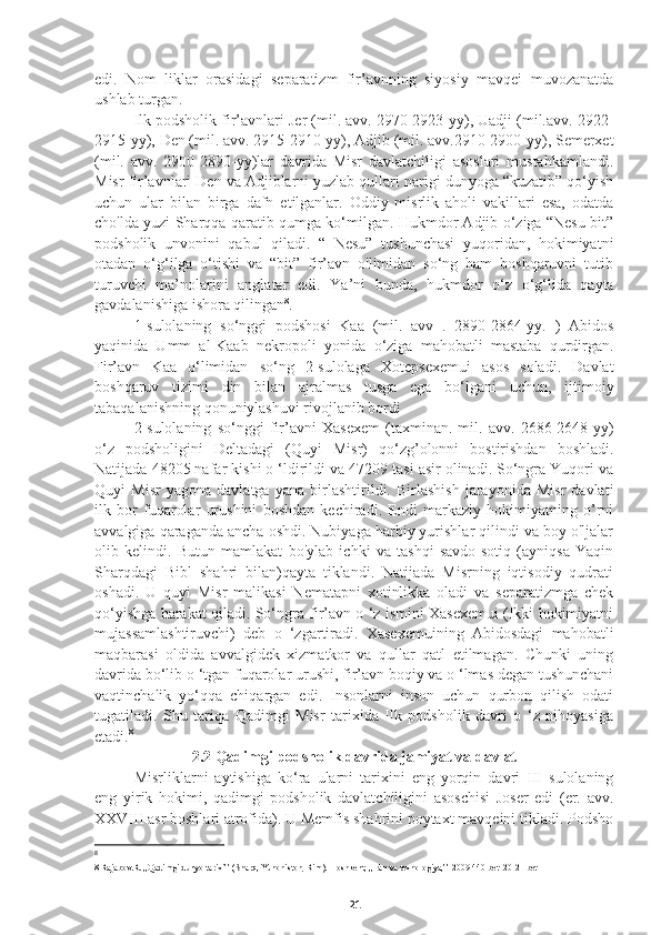 edi.   Nom   liklar   orasidagi   separatizm   fir’avnning   siyosiy   mavqei   muvozanatda
ushlab turgan.
Ilk podsholik fir’avnlari Jer (mil. avv. 2970-2923-yy), Uadji (mil.avv. 2922-
2915-yy), Den (mil. avv. 2915-2910-yy), Adjib (mil. avv.2910-2900-yy), Semerxet
(mil.   avv.   2900-2890-yy)lar   davrida   Misr   davlatchiligi   asoslari   mustahkamlandi.
Misr fir’avnlari Den va Adjiblarni yuzlab qullari narigi dunyoga “kuzatib” qo‘yish
uchun   ular   bilan   birga   dafn   etilganlar.   Oddiy   misrlik   aholi   vakillari   esa,   odatda
cho'lda yuzi Sharqqa qaratib qumga ko‘milgan. Hukmdor Adjib o‘ziga “Nesu-bit”
podsholik   unvonini   qabul   qiladi.   “   Nesu”   tushunchasi   yuqoridan,   hokimiyatni
otadan   o‘g‘ilga   o‘tishi   va   “bit”   fir’avn   o'limidan   so‘ng   ham   boshqaruvni   tutib
turuvchi   ma’nolarini   anglatar   edi.   Ya’ni   bunda,   hukmdor   o‘z   o‘g‘lida   qayta
gavdalanishiga ishora qilingan 8
.
1-sulolaning   so‘nggi   podshosi   Kaa   (mil.   avv   .   2890-2864-yy.   )   Abidos
yaqinida   Umm   al-Kaab   nekropoli   yonida   o‘ziga   mahobatli   mastaba   qurdirgan.
Fir’avn   Kaa   o‘limidan   so‘ng   2-sulolaga   Xotepsexemui   asos   soladi.   Davlat
boshqaruv   tizimi   din   bilan   ajralmas   tusga   ega   bo‘lgani   uchun,   ijtimoiy
tabaqalanishning qonuniylashuvi rivojlanib bordi
2-sulolaning   so‘nggi   fir’avni   Xasexem   (taxminan.   mil.   avv.   2686-2648-yy)
o‘z   podsholigini   Deltadagi   (Quyi   Misr)   qo‘zg’olonni   bostirishdan   boshladi.
Natijada 48205 nafar kishi o ‘ldirildi va 47209 tasi asir olinadi. So‘ngra Yuqori va
Quyi   Misr   yagona   davlatga   yana   birlashtirildi.   Birlashish   jarayonida   Misr   davlati
ilk   bor   fuqarolar   urushini   boshdan   kechiradi.   Endi   markaziy   hokimiyatning   o’rni
avvalgiga qaraganda ancha oshdi. Nubiyaga harbiy yurishlar qilindi va boy o'ljalar
olib   kelindi.   Butun   mamlakat   bo'ylab   ichki   va   tashqi   savdo-sotiq   (ayniqsa   Yaqin
Sharqdagi   Bibl   shahri   bilan)qayta   tiklandi.   Natijada   Misrning   iqtisodiy   qudrati
oshadi.   U   quyi   Misr   malikasi   Nematapni   xotinlikka   oladi   va   separatizmga   chek
qo‘yishga harakat qiladi. So‘ngra fir’avn o ‘z ismini Xasexemui (Ikki hokimiyatni
mujassamlashtiruvchi)   deb   o   ‘zgartiradi.   Xasexemuining   Abidosdagi   mahobatli
maqbarasi   oldida   avvalgidek   xizmatkor   va   qullar   qatl   etilmagan.   Chunki   uning
davrida bo‘lib o ‘tgan fuqarolar urushi, fir’avn boqiy va o ‘lmas degan tushunchani
vaqtinchalik   yo‘qqa   chiqargan   edi.   Insonlarni   inson   uchun   qurbon   qilish   odati
tugatiladi.   Shu   tariqa   Qadimgi   Misr   tarixida   Ilk   podsholik   davri   o   ‘z   nihoyasiga
etadi. 8
    
2.2 Qadimgi podsholik davrida jamiyat va davlat
Misrliklarni   aytishiga   ko‘ra   ularni   tarixini   eng   yorqin   davri   III   sulolaning
eng   yirik   hokimi,   qadimgi   podsholik   davlatchiligini   asoschisi   Joser   edi   (er.   avv.
XXVIII asr boshlari atrofida). U Memfis shahrini poytaxt mavqeini tikladi. Podsho
8
8 Rajabov.R. ,,Qadimgi dunyo tarixi’’ (Sharq, Yunoniston, Rim).  Toshkent, ,,Fan va texnologiya,’’ 2009 440-bet  20-21 bet
21 