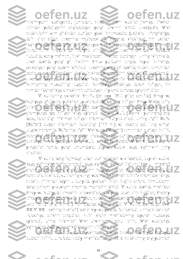 hokimiyatini   kuchaytirdi,   jumladan,   podshoni   jismi   xudolar   jismiga   o‘xshab
oltindan   yaratilganini   anglatadigan   yangi   unvonni   kiritdi.   Josergacha   Misr
podsholarini   xom   g’ishtdan   qurilgan   yassi   binomastaba   (arabcha—o‘tirg‘ich)ga
dafn   qilar   edilar.   Joserning   maqbarasi   ilk   piramida   shaklidagi   biri   ustidan
ikkinchisi   ustma-ust   qo‘yilgan   zinapoyasimon   6   mastabadan   (balandligi   60   metr)
iborat   bo'lib   ohaktoshdan   bunyod   qilingan   edi.   Joser   piramidasini   Sakkara
hududida   saroy   me’mori,   bosh   maslahatchi-Imxotep   qurdirgan.   Uning   ishtirokida
Joser   davrida   yangi   yil   hisobini   Sirius   yulduzini   tongda   paydo   bo'lishiga
asoslangan   yangi   taqvim   kiritiladi.   Joserning   vorislari   davrida   podsho   tomonidan
qattiq   nazorat   qilinadigan   davlat   boshqaruv   apparatini   shakllanishi   tugallanadi.
Joserdan   keyingi   podsholar   Memfisdan   g'arbda   o‘z   piramidalarini   qurdilar.
Nomlarning   mustaqilligi   tugatildi.   Nomarxlar   podshoga   qaram   bo‘lgan,   bir
nomdan ikkinchisiga almashtirib turiladigan oliy amaldorlarga aylantirildilar. 
     IV   sulolaning   asoschisi   Snofru   (er.   avv.   2600-yillar   atrofida)   Sinay   va
Nubiyaga   g‘olibona   yurishlar   uyushtiradi.   Misga   boy   bo‘lgan   Sinay   Misrga   to‘la
qo'shib  olinadi.  Snofruning  vorislari   davrida  ulug‘vor   piramidalar  qurilishi   davlat
ahamiyatiga   ega   bo’lgan   ishga   aylanadi.   Podsho   Xufu   (Xeons—yunoncha)   eng
katta,   balandligi   147   metr   bo‘lgan   piramidani   bunyod   qiladi.   Uning   o‘g‘li   Xafra
(Xefren)   qurgan   piramidani   balandligi   (143   m.)   sal   pastroq   edi.   Eng   so’ngi
ulug'vor piramida Xafraning o‘g‘li Menkaura (Mikerin) tomonidan qurilgan bo'lib,
balandligi   66   m   edi.   Piramidalar   ohaktoshlardan   qurilib,   granit   plitalar   bilan
qoplangan.   Rivoyatlarga   ko‘ra   Xufu   va   Xafra   barcha   Misr   ibodatxonalarini
yopganlar   hamda   yangi   umumdavlat   quyosh   xudosi   Raga   sig‘inishni   joriy
qiladilar. 
      V   sulola   keng   hajmdagi   ulkan   qurilishlardan   voz   kechadi,   quyosh   xudosi
Raga sig‘inishni rag‘batlantiradi, Raga sig'inish markazi Geliopol (Iunu—misrcha)
shahri edi, ibodatxonalar ekin yerlarini hadyaga oldilar. Sulola kichik piramidalar
barpo qila boshladi, sulolaning so'ngi vakili Unas birinchi bor o‘z piramidasi ichiga
podsho   o‘limidan   keyin   u   dunyoda   yashashi   bilan   bog'liq   an’ana   formulalarini
keng   to'plami   yozuvlarni-piramida   matnlarini   kiritdi.   V   sulola   davrida   misrliklar
Sinay   va   Nubiyada   o'mashib   qolaverdilar,   Luviyada   urush   olib   bordilar,   Sharqiy
O‘rtayer   dengizi   bilan   savdo   qildilar,   podsho   Isesi   davrida   Bauijed   nomli   misrlik
uzoq Punt (hoziigi Somali) mamlakatiga sayohat qiladi. VI sulola davrida (er. avv.
XXIV-XXII asrning boshlari) tashqi siyosat yanada faollashadi. Uning podsholari
Falastinga   qo‘shin   tortadilar.   Bobil   shahri   misrliklaming   tayanch   nuqtasiga
aylanadi,   uning   hokimlari   Misr   unvonlarini   qabul   qilib,   Misr   xudolariga
sig'inadilar.  Nubiyadan misrliklar oltin olib keladilar. 
     Qadimgi   podsholik   gullab-yashnagan   davrda   podsho   hokimiyati   bag‘oyat
qudratli   bo‘lib,   u   nafaqat   oddiy   misrliklar   uchun   balki   podshoning   eng   yaqinlari
22 