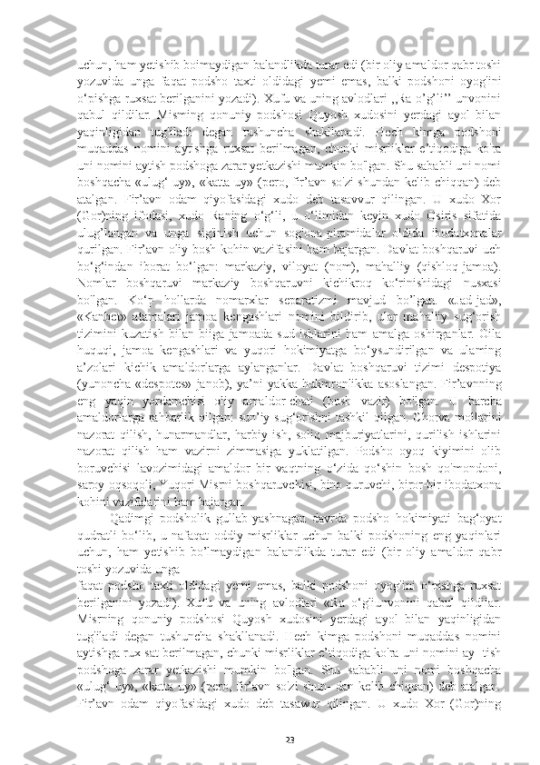 uchun, ham yetishib boimaydigan balandlikda turar edi (bir oliy amaldor qabr toshi
yozuvida   unga   faqat   podsho   taxti   oldidagi   yemi   emas,   balki   podshoni   oyog'ini
o‘pishga ruxsat berilganini yozadi). Xufu va uning avlodlari ,,Ra o’g’li’’ unvonini
qabul   qildilar.   Misming   qonuniy   podshosi   Quyosh   xudosini   yerdagi   ayol   bilan
yaqinligidan   tug'iladi   degan   tushuncha   shakllanadi.   Hech   kimga   podshoni
muqaddas   nomini   aytishga   ruxsat   berilmagan,   chunki   misrliklar   e’tiqodiga   ko'ra
uni nomini aytish podshoga zarar yetkazishi mumkin bo'lgan. Shu sababli uni nomi
boshqacha «ulug‘ uy», «katta uy» (pero, fir’avn so'zi  shundan kelib chiqqan) deb
atalgan.   Fir’avn   odam   qiyofasidagi   xudo   deb   tasavvur   qilingan.   U   xudo   Xor
(Gor)ning   ifodasi,   xudo   Raning   o‘g‘li,   u   o‘limidan   keyin   xudo   Osiris   sifatida
ulug’langan   va   unga   sig'inish   uchun   sog'ona-piramidalar   oldida   ibodatxonalar
qurilgan. Fir’avn oliy bosh kohin vazifasini ham bajargan. Davlat boshqaruvi uch
bo‘g‘indan   iborat   bo‘lgan:   markaziy,   viloyat   (nom),   mahalliy   (qishloq-jamoa).
Nomlar   boshqaruvi   markaziy   boshqaruvni   kichikroq   ko‘rinishidagi   nusxasi
bo'lgan.   Ko‘p   hollarda   nomarxlar   separatizmi   mavjud   bo’lgan.   «Jad-jad»,
«Kanbet»   atamalari   jamoa   kengashlari   nomini   bildirib,   ular   mahalliy   sug‘orish
tizimini   kuzatish   bilan   biiga   jamoada   sud   ishlarini   ham   amalga   oshirganlar.   Oila
huquqi,   jamoa   kengashlari   va   yuqori   hokimiyatga   bo‘ysundirilgan   va   ulaming
a’zolari   kichik   amaldorlarga   aylanganlar.   Davlat   boshqaruvi   tizimi   despotiya
(yunoncha   «despotes»   janob),  ya’ni   yakka   hukmronlikka   asoslangan.   Fir’avnning
eng   yaqin   yordamchisi   oliy   amaldor-chati   (bosh   vazir)   bo'lgan.   U   barcha
amaldorlarga rahbarlik qilgan: sun’iy sug‘orishni  tashkil  qilgan. Chorva mollarini
nazorat   qilish,   hunarmandlar,   harbiy   ish,   soliq   majburiyatlarini,   qurilish   ishlarini
nazorat   qilish   ham   vazirni   zimmasiga   yuklatilgan.   Podsho   oyoq   kiyimini   olib
boruvchisi   lavozimidagi   amaldor   bir   vaqtning   o‘zida   qo‘shin   bosh   qo'mondoni,
saroy oqsoqoli, Yuqori Misrni boshqaruvchisi, bino quruvchi, biror-bir ibodatxona
kohini vazifalarini ham bajargan.
Qadimgi   podsholik   gullab-yashnagan   davrda   podsho   hokimiyati   bag‘oyat
qudratli   bo‘lib,   u   nafaqat   oddiy   misrliklar   uchun   balki   podshoning   eng   yaqinlari
uchun,   ham   yetishib   bo’lmaydigan   balandlikda   turar   edi   (bir   oliy   amaldor   qabr
toshi yozuvida unga
faqat   podsho   taxti   oldidagi   yemi   emas,   balki   podshoni   oyog'ini   o‘pishga   ruxsat
berilganini   yozadi).   Xufu   va   uning   avlodlari   «Ra   o‘gliunvonini   qabul   qildilar.
Misrning   qonuniy   podshosi   Quyosh   xudosini   yerdagi   ayol   bilan   yaqinligidan
tug'iladi   degan   tushuncha   shakllanadi.   Hech   kimga   podshoni   muqaddas   nomini
aytishga rux   sat berilmagan, chunki misrliklar e’tiqodiga ko'ra uni nomini ay- tish
podshoga   zarar   yetkazishi   mumkin   bo'lgan.   Shu   sababli   uni   nomi   boshqacha
«ulug‘   uy»,   «katta   uy»   (pero,   fir’avn   so'zi   shun-   dan   kelib   chiqqan)   deb   atalgan.
Fir’avn   odam   qiyofasidagi   xudo   deb   tasawur   qilingan.   U   xudo   Xor   (Gor)ning
23 