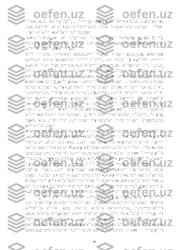 ifodasi, xudo Raning o‘g‘li, u o‘limidan keyin xudo Osiris sifatida ulugiangan va
unga   sig'inish   uchun   sog'ona-piramidalar   oldida   ibodatxonalar   qurilgan.   Fir’avn
oliy bosh kohin vazifasini ham bajargan.
Davlat   boshqaruvi   uch   bo‘g‘indan   iborat   bo‘lgan:   markaziy,   viloyat   (nom),
mahalliy   (qishloq-jamoa).   Nomlar   boshqaruvi   markaziy   boshqaruvni   kichikroq
ko‘rinishidagi nusxasi bo'lgan.
Ko‘p   hollarda   nomarxlar   separatizmi   mavjud   boigan.   «Jad-jad»,   «Kanbet»
atamalari   jamoa   kengashlari   nomini   bildirib,   ular   mahal   liy   sug‘orish   tizimini
kuzatish   bilan   biiga   jamoada   sud   ishlarini   ham   amalga   oshirganlar.   Oila   huquqi,
jamoa   kengashlari   va   yuqori   hokimiyatga   bo‘ysundirilgan   va   ulaming   a’zolari
kichik   amaldorlarga   aylanganlar.   Davlat   boshqaruvi   tizimi   despotiya   (yunoncha
«despotes»  janob), ya’ni  yakka  hukmronlikka asoslangan.  U barcha  amaldorlarga
rahbarlik qilgan: sun’iy sug‘orishni limhkil qilgan. Chorva mollarini nazorat qilish,
hunarmandlar,   hnrbiy   ish,   soliq   majburiyatlarim,   qurilish   ishlarini   nazorat   qilish
liam   vazirni   zimmasiga   yuklatilgan.   Podsho   oyoq   kiyimini   olib   boruvchisi
lavozimidagi   amaldor   bir   vaqtning   o‘zida   qo‘shin   bosh   qo'mondoni,   saroy
oqsoqoli,   Yuqori   Mismi   boshqaruvchisi,   bino   quruvchi,   biror-bir   ibodatxona
kohini   vazifalarini   ham   bajargan.   Qo'shin   erkin   misrliklardan   to‘planib,   o‘q-yoy,
nayza,   kalta   qilich   bilan   qurollangan   piyodalardan   iborat   bo'lgan.   Chegaralarda
gamizonlar tutgan.
Misming   ko‘pchilik   aholisi   katta   qishloq   xo'jalik   ekinzorlarida,   hunarmandchilik
ustaxonalarida   ishlaydigan   qaram   ishchilar   edi.   Ulami   o‘z   xo‘jaligi   bo‘lmay,   o‘z
mehnatlari   uchun   oziq-ovqat   ulushi   olganlar   va   o‘z   ixtiyorlari   bilan   ish   joynini
tashlab keta olmas edilar. Xususiy kishilarga qaram qullar oz bo‘ban. 0 ‘rta va past
darajadagi  amaldorlar  ish  haqini   natura  tarzida olar   edilar.  Er. avv  Ill  ming yillik
o‘rtalarida   oliy   amaldorlarga   davlat   xo‘jaligidan   yirik   yer   maydonlari   muntazam
foydalanishga   berilgan.   U   meros   bo‘lib   ko'pincha   mansab   bilan   birga   otadan
o‘g‘ilga   o‘tgan,   ulami   ixtiyoridagi   davlat   yerlari   davlatni   oliy   nazorati   ostida
turgan. Bundan  tashqari  zodagon amaldorlar  xususiy mulkka ham  ega bo‘lganlar,
Zodagonlami yirik xo‘jaliklari bilan birga ibodatxona va davlat xo‘jaliklari mavjud
edi. Bunday xo‘jaliklami ishchilari davlat to- monidan mehnat majburiyati tartibida
sug‘orish inshootlari, quri  lish va boshqa ishlarga jalb qilingan.
      Qo'shin   erkin   misrliklardan   to‘planib,   o‘q-yoy,   nayza,   kalta   qilich   bilan
qurollangan piyodalardan iborat bo'lgan. Chegaralarda garnizonlar turgan.  Misring
ko‘pchilik   aholisi   katta   qishloq   xo'jalik   ekinzorlarida,   hunarmandchilik
ustaxonalarida   ishlaydigan   qaram   ishchilar   edi.   Ularni   o‘z   xo‘jaligi   bo‘lmay,   o‘z
mehnatlari   uchun   oziq-ovqat   ulushi   olganlar   va   o‘z   ixtiyorlari   bilan   ish   joynini
tashlab keta olmas edilar. Xususiy kishilarga qaram qullar oz bo‘lgan. O‘rta va past
darajadagi amaldorlar ish haqini natura tarzida olar edilar. Er. avv. III ming yillik
24 