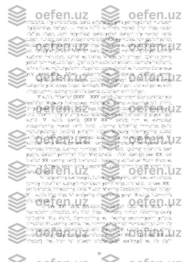 o‘rtalarida   oliy   amaldorlarga   davlat   xo‘jaligidan   yirik   yer   maydonlari   muntazam
foydalanishga   berilgan.   U   meros   bo‘lib   ko'pincha   mansab   bilan   birga   otadan
o‘g‘ilga   o‘tgan,   ularni   ixtiyoridagi   davlat   yerlari   davlatni   oliy   nazorati   ostida
turgan. Bundan   tashqari zodagon amaldorlar xususiy mulkka ham ega bo‘lganlar,
Zodagonlarni yirik xo‘jaliklari bilan birga ibodatxona va davlat xo‘jaliklari mavjud
edi. Bunday xo‘jaliklarni ishchilari davlat tomonidan mehnat majburiyati tartibida
sug‘orish   inshootlari,   qurilish   va   boshqa   ishlarga   jalb   qilingan.   Qishloq   jamoa
yerlari ham mavjud bo'lgan. Qishloq jamoa a’zolari «podsho odamlari» hisoblanib,
ko‘p soliq va majburiyatlarini o‘taganlar. Jamoa a’zolari va hunarmandlar «nesu»
yoki   «xentiushi»,   fir’avn,   zodagonlar   va   ibodatxona   ishchilari   «meret
»,yoki   ,,xemu”   deb   atalgan.   Qullar   bak   deyilgan.   Qullarni   urushda   asirga
tushganlar   yoki   qarzga  botgan  kambag‘allar  tashkil  qilgan.  Ular   sotilgan  va sotib
olingan, ammo qadimgi podsholik davrida qullar kam sonli bo‘lgan. 
    V  sufola   fir’avnlari   (XXVI—XXV   asrlar)   ulkan   piramidalar   qurishdan   voz
kechdilar.   Markaziy   boshqaruvga   mahalliy   va   xizmat   zodagonlari   jalb   qilinib,
diniy siyosat ham o‘zgardi. Xudo Raga bag‘ishlab ibodatxonalar qurish kuchaydi.
Endi fir’avnni ilohiyligi uning xudo Radan bevosita kelib chiqqanligi g'oyasi ilgari
surildi.   VI   sulola   davrida   (XXIV—XXIII   asrlar)   nom   va   xizmatdagi
zodagonlarning   mavqei   oshib   bordi.   Ularning   ko‘pchiligi   immunitet   (soliq
majburiyatlaridan   ozodlik)   yorlig'ini   oldilar.   Markaziy   hokimiyatning   qudrati
zaiflashdi,   lekin   mahalliy   hokimiyat   katta   moddiy   resurslarga   ega   bo‘ldi.   VI
suloladan so‘ng Misrda (er. avv. XXIII asr o'rtalari) markaziy hokimiyat zaiflashib,
mamlakat   birbiriga   dushman   nomlarga   bo‘linib   ketdi.   Qadimgi   podsholik   davri
yagona   davlatini   yemirilishi   bilan   Misr   tarixida   I   o‘tish   davri   (er.   avv.   XXII   asr
boshlari-XXI   asrning   oxiri)   boshlanadi.   Davlatning   zaiflashuvi   Yaqin   Sharq   va
Shimoliy   Afrikada   keskin   tabiiy   o'zgarishlar   -quruq   iqlimni   bostirib   kirishi   bilan
tezlashib ketdi.
       Nil daryosining suvi pasaydi, bu hosilni kamayishi, ochlik va oxir oqibatda
ijtimoiy   norozilikni   kuchayib   mamlakatni   yemirilishiga   olib   keldi.   Er.   avv.   XXII
asr   boshlarida   bir   vaqtning   o'zida   Yuqori   Misrning   Gerakleopol   markazi   bo'lgan
VIII   sulola   bilan   birga   Nil   vodiysinig   o‘rta   qismida   yangi   IX   sulola   hukmronlik
qila boshladi.
      Er.   avv.   XXII   asrda   gerakleopol   podsholari   butun   Misr   ustidan   o‘z
nazoratlarini   o'rnatdilar,   shu   bilan   birga   bir   necha   nomlar   o‘zlarining   asosiy
ittifoqchisi   Siut   shahri,   Germopolning   va   Fivaning   avtonomiyasini   yo‘qota
olmadilar.  Shu  asrning  oxirida  Fiva  nomining  hokimlari  mamlakatni  janubini  o‘z
hokimiyatlari   ostida   birlashtirib,   podsho   unvonini   (XI   sulola)   oldilar   va   shimol
podsholarining   jiddiy   raqibiga   aylandilar.Ulardan   biri   Xeti   III   (er.   avv.   XXI   asr
o‘rtalari)   Fiva   bilan   hal   qiluvchi   to‘qnashuvdan   xavfsiraydi   va   o‘z   o‘g‘li
25 