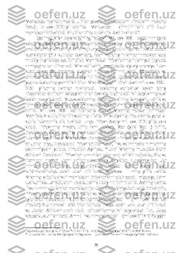 Merikaraga   nasihatnomasida   u   bilan   yaxshi   munosabatlami   o‘rnatishni   maslahat
beradi.   Er.   avv.   2020-yil   atrofida     Mentuxotep   II   shimolni   istilo   qilib   butun
mamlakatni birlashtirdi. Shu bilan O‘rta podsholik davri boshlandi 9
.
Qadimgi   Misr   podsholigining   inqirozi .   Mil.   avv.   XXIII   asrda   nom   (yoki
sepat)   va   davlat   xizmatidagi   zodagonlarning   mavqeyi   oshib   bordi.   Aksariyat
amaldorlarning ko‘pchiligi soliq majburiyatlardan ozod bo’lganlar. Davlat qudrati
kuchsizlandi   (6-7   sulolalar   davridan),   lekin   mahalliy   hokimlar-nomarxlar   katta
moddiy   boyliklarga   ega   bo‘ldilar.   Memfisdagi   fir’avnlarning   hokimiyati   joylarda
nomigagina   tan   olinar   edi.   Misr   zaiflashib,   mamlakatda   siyosiy   anarxiya   hukm
surar,   davlat   esa   bir-biriga   dushman   norlarga   bo‘linib   ketdi.   Qaroqchilik   va
ehromlarni   talon-taroj   qilish   oddiy   hol   bo‘lib   qoldi.   Qadimgi   podsholik   davrida
yagona davlatning yemirilishi bilan Misr tarixidagi I o‘tish davri mil. a.vv. 2250-
2050   -yillarning   oxiridan   boshlanadi.   Davlatning   zaiflashuvi   keskin   tabiiy
o’zgarishlar cho‘llarni kengayishi bilan bevosita bog‘liq edi. Nil daryosining suvi
keskin   pasayib   bordi.   Mutaxassislarning   fikricha,   hosilning   kamayishi,   ochlik   va
ijtimoiy norozilikning kuchayishi pirovardda davlat tizimining yemirilishiga sabab
bo‘ldi.   Mil.   avv.   XXII   asr   boshlarida   Yuqori   Misrning   markazi   bo’lmagan
Memfisda 8-sulola bilan bir vaqtning o ‘zida Nil vodiysinig o‘rta qismida yangi 9-
sulola   hukmronlik   qila   boshladi.   Unga   Fir’avn   Axtoy   mil.   avv.   2120-yilda   asos
soladi.   Fir’avnning   misrcha   to‘liq   ismi   Uaxkara   Xeti   (yoki   Xeti   I)   bo‘lib,
Gerakleopol   shahri   atrofida   mamlakatni   birlashtirishga   urunib   ko'radi.   Yangi
hukmdor deyarli butun Misr ustidan o‘z nazoratlarini o ‘rnatishga muvaffaq bo'ldi.
Shu bilan birga, Gerakleopol fir’avnlari Germopol, Fiva va bir necha nomlarining
avtonomiyasini   yo'qota   olmadilar.   Ayniqsa,   Yuqori   Misrning   muqaddas   shahri
Abidosni   Gerakleopol   fir’avnlari   tomonidan   talon-taroj   etilishi   natijasida,   Siut   va
Germopol   nomlari   ularni   qo‘llab-quvvatlamay   qo‘ydilar.   Bunga   javoban   ular
nomlarni   to‘la   o‘ziga   bo‘ysundirishga   harakat   qildi.   Axtoy   Osiyo
ko‘chmanchilariga   qarshi   urush   olib   bordi.   Mil.   avv.   III   ming   yillik   oxirida
Misrning   xo‘jalik   ahvoli   mamlakatni   birlashtirishni   talab   etardi.   Irrigatsiya   tizimi
tushkunlikka uchradi, aholi orasida ochlik oddiy hol bo‘lib qoldi. Asrning oxirida
Fiva nomining hokimlari mamlakatni janubini o‘z hokimiyatlari ostida birlashtirib,
fir’avn   unvonini   (11-sulola) 10
  oldilar   va   shimol   podsholarining   jiddiy   raqibiga
aylandilar.   Gerakleopollik   (lO-sulola)fir’avnlardan   Xeti   III   (mil.   avv.   XXI   asr
o‘rtalari) Siut nomarxi Tefeb bilan ittifoqda Fivaga qarshi uzoq urush olib boradi
va   ulardan   Abidosni   tortib   oladi.   Ittifoqchilarning   Nil   daryosidagi   floti,   ularga
strategik ustunlikni berdi. Ammo Fiva nomarxi Iniotef II (mil.avv 2118-2069-yy)ni
9
 Rajabov.R. ,,Qadimgi dunyo tarixi’’ (Sharq, Yunoniston, Rim).  Toshkent, ,,Fan va texnologiya,’’ 2009 440-bet  23.24 25 betlar 
10
 D.J. Urakov, R.N. Tursunov,  A.A.Biykuziyev, B.B. Xaynazarov        ,,Jahon tarixi’’  Toshkent  “Innovatsiya-Ziyo” 2020  19-20 betlar
26 