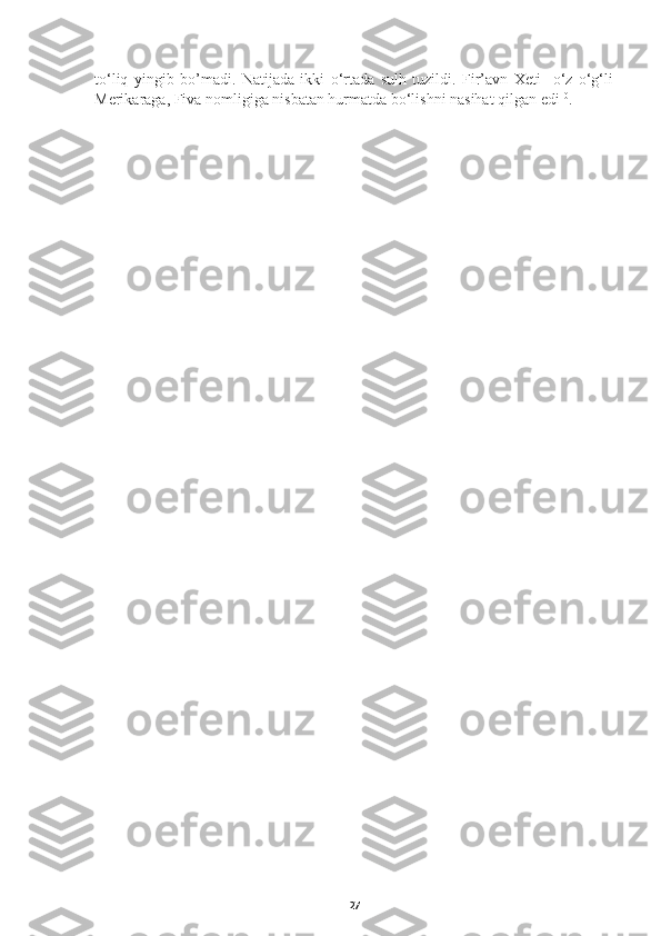 to‘liq   yingib   bo’madi.   Natijada   ikki   o‘rtada   sulh   tuzildi.   Fir’avn   Xeti     o‘z   o‘g‘li
Merikaraga, Fiva nomligiga nisbatan hurmatda bo‘lishni nasihat qilgan edi 10
.
27 