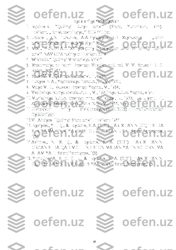 Foydalanilgan adabiyotlar
1. Rajabov.R.   “Qadimgi   dunyo   tarixi’’   (Sharq,   Yunoniston,   Rim).  
Toshkent , ,, Fan   va   texnologiya ,’’ 2009 440- bet      
2. Urakov   ,   R . N .   Tursunov ,     A . A . Biykuziyev ,   B . B .   Xaynazarov                 ,, Jahon
tarixi ’’     Toshkent    “ Innovatsiya - Ziyo ” 2020  
3. Mas ’ ul   muharrir   A . G .   Xolliyev   ( Oliy   o ’ quv   yurtlari   uchun   qo ’ llanma )     “ Jahon
tarixi ”     NAVRO ’ Z   nashiryoti   Toshkent  2018  
4. Wikipedia “ Qadimgi Misr tarixiga kirish”  
5. Xrestomatiya   po   istorii   Drevnego   Vostoka,   pod.   red.   V.   V.   Struve   i   D.   G.
Redera, M., 1963;    
6. Struve V. V., Qadimgi Sharq tarixi, T., 1956;  
7. Turayev B. A., Yegipetskaya literatura, t. I, M., 1920;  
8. Matye M. E., Iskusstvo Drevnego Yegipta, M., 1958;    
9. Vseobshaya istoriya arxitekturi, t. I, M., 1970lnaya kultura Yegipta, v kn.:    
10. Muzikalnaya   kultura   drevnego   mira,   |Sb.   statey|,   L.,   1937;   L   a   u   yer   J.   F.,
Zagadki yegipetskix piramid, per. s frans., M., 1966; Ney  
11. O zbekiston   milliy   ensiklopediyasiʻ  	(2000-2005)   ma lumotlaridan	ʼ
foydalanilgan.  
12. V.I.Abdiyev. "Qadimgi Sharq tarixi".  Toshkent-1964.  
13. Fayziyeva, Y. I. Q., & Haydarov, S. A. (2021).  TARIX FANINI O'QITISHDA
SURIYA VA FINIKIYA PODSHOLIGI O'RGANILISHI. Scientific progress,
1(5).  
14. Ashirova,   N.   X.   Q.,   &   Haydarov,   S.   A.   (2021).   TARIX   FANINI
O'RGANISHDA   QADIMGI   HINDISTON   MADANIYATINING   O'RNI   VA
AHAMIYATI. Scientific progress, 1(5).  
15. .Yoriqulov,   A.   S.   O.   G.   L.,   &   Haydarov,   S.   A.   (2021).   TARIX   FANINI
O'QITISHDA HIND SIVILIZATSIYASI O'RNI.  Scientific progress, 1(5  
30 