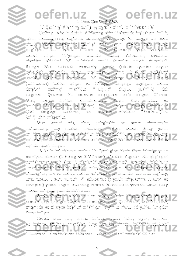 1. Bob. Qadimgi Misr.
1.1Qadimgi Misrning  tabiiy –geografik o’rni,  iqlimi va aholisi
      Qadimgi   Misr   hudududi   Afrikaring   shimoli-sharqida   joylashgan   bo‘lib,
iqlimi   nisbatan   issiq,   sug‘orma   dehqonchilikka   qulay.   Nil   daryosi   uni   kesib
o‘tadi.   Mazkur   daryoning   uzunligi   6671   km.ni   tashkil   etadi.   Daryo
qirg‘oqlari   turli   joylarda   o’rtacha   10-20   kilometrga   yaqin   vodiylarni
tashkil   qilgan.   To‘yingan   unumdor   tuproq   Afrikaning   ekvatorial
qismidan   shiddatli   Nil   to‘lqinlari   orqali   shimolga   oqizib   chiqariladi.
So‘ngra   Misr   hududida   mavsumiy   toshqin   (odatda   iyundan   noyabr
oyigacha)   oqibatida   daryo   qirg‘oqlarida   tinib   hosildor   vodiylarni
tashkil   qilgan.   Shimolda   Nil   irmoqlarga   bo‘linib,   Deltani
(uchburchak)   tashkil   qilgan   va   O‘rtayer   dengiziga   quyilgan.   Ushbu
dengizni   qadimgi   misrliklar   “Uadj-Ur”   (buyuk   yashillik)   deb
ataganlar.   Qadimda   Nil   deltasida   botqoqliklar   ko‘p   bo'lgan.   G‘arbda
Misr,   Liviya   cho’llari.   shimoli-sharqda   Yaqin   Sharq   hududi   va
janubda   Nubiya   (Shimoliy   Sudan)   bilan   o‘ralgan.   Sharqiy   qirg‘oqlari
Qizil   dengizga   tutashgan,   uni   qadimda   misrliklar   “She-Iaru”(Iaru
ko’li) deb nomlaganlar. 
      Misr   zamini   mis,   oltin,   qo‘rg‘oshin   va   yarim   qimmatbaho
ina’danlariga   boy   maskan   hisoblangan.   Misni   asosan   Sinay   yarim
orolidan   .qazib   olganlar   va   tosh   bilan   birga   ziroatchilik   va   chorvachilkda   keng
qo’llanilgan. Ohaktosh granit va mis  ko‘p uchragan. Ma’danga boy rudalar Barka
tog‘idan qazib olingan. 
         Misr iqlimi   nisbatan   mo‘tadil bo‘lganligi va Yaqin Sharq iqlimiga yaqin
ekanligini   olimlar   (L.S.Berg   va   К .V.Butser)   ta’kidlab   o‘tganlar.   Nil   qirg‘oqlari
qamish,papyrus va boshqa o‘t-o‘lanlar bilan qoplangan edi .Daryoda ko‘plab baliq
turlari   mavjud   bo‘lib,   baliqchilikka   qulay   hisoblangan.   Barakali   daryo   bo'ylarida
o‘rdak,g‘oz,   ibis   va   boshqa   qushlar   ko‘p   uchragan.Unumdor   tuproqda   bug‘doy,
arpa,   tarvuz,   qovun,   va   turli   xil   sabzavotlar   (piyoz,bodring.sarimsoq,   sabzi   va
boshqalar)   yaxshi   o'sgan.   Bularning   barchasi   Misrni   inson   yashashi   uchun   qulay
maskan bo‘lganligidan dalolat beradi. 1
   Aholisi: Qadimgi   Misrliklar   o‘rta   bo‘yli,   to'ladan   kelgan,   soqoli   qirilgan,
sochlari qisqa qirqilgan. Ozgina turtib chiqqan daxan. Qalin lablar, uzunchoq bosh,
«negroid»   va   «Osiyo»   belgilari   qo‘shilgan.   Kiyimlar   qisqa,   old   yubka,   lungidan
iborat bo‘lgan.
    Ovqat:   arpa   non,   emmer   bo'tqasi,   quruq   baliq,   piyoz,   sarimsoq
va   bodring.   Qadimda   misrliklar   dunyo   tarixida   birinchi   bo'lib   pivoni   kashf
1
  1 D.J. Urakov, R.N. Tursunov,  A.A.Biykuziyev, B.B. Xaynazarov        ,,Jahon tarixi’’  Toshkent  “Innovatsiya-Ziyo” 2020   14 bet
4 