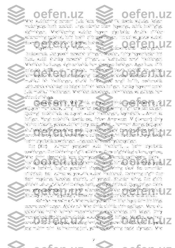 Misr   xudolarining   panteoni   juda   katta   boiib,   u   ilk   davrda   vujudga   kelgan
madaniyatga   borib   taqaladi.   Unga   odamlar   totem   hayvonga,   qabila   boshlig‘iga
sig’inishgan.   Misrliklarning   xudolar   hayvon   qiyofasida:   Anubis—o’liklar
saltanatining   podshosi,   bo‘ri   boshli   qilib   tasvirlangan.   Tot   aql   va   yozuv   xudosi.
Soxmet—sher boshli urush iloxasi va boshqalar. 
Hayvonlar   ilohiy   hisoblanib,   ular   ibodatxonalarda   saqlanganlar.
Ibodatxonada   ular   yaxshi   parvarish   qilingan.   Masalan,   ilohiy   hayvonlardan   biri
buqa,   xuddi   shunday   parvarish   qilingan,   u   kuchqudrat   ramzi   hisoblangan.
Misrliklar   bu   buqaga   sigir   tanlashda   ham   ahamiyat   berishgan.   Agar   buqa   o’lib
qolgudek   bo’lsa,   uni   mumiyolab,   marosimlar   o'tkazib   alohida   bir   qabrga
ko'mishgan.   Va   uning   o‘rniga   yangi   tug’ilgan   ho'kizcha   izlashgan.   Bu   juda
mushkul   ish   hisoblangan,   chunki   ho‘kiz   qora   rangli   bo’lib,   peshonasida
uchburchak shaklidagi  oq belgisi  bo’lishi  kerak bo’lgan. Bunday hayvonni topish
juda   mushkul   hisoblangan.   Misrliklar   daraxtlarga,   o'simliklarga   va   gullarga   ham
e’tiqod qilishgan. 
  Quyoshga   sig’inish   Misr   dinida   eng   yuqori   o'rinda   turgan.   Misrrning   o‘zi
«Quyosh   mamlakati»,   uning   fir’avnlari   esa   «Quyoshning   o‘g’illari»   deb   atalgan.
Qadimgi   podsholikda   Ra-quyosh   xudosi   hisoblangan,   keyinchalik   u   Amon-Ra
bo’lgan.   Yangi   podsholik   davrida   esa,   fir’avn   Amenxotep   IV   (Exnaton)   diniy
islohot   o‘tkazib,   yakkaxudolikni   joriy   etadi.   Ya’ni   u   hammani   Atonga   («Quyosh
shu’lasi»)   sig’inishga   da’vat   etadi.   Quyoshning   belgisi   (ramzi)   turlicha   bo’lib,   u
qanotli sher qiyofasida, sher ko'pgina qullar bilan, ya’ni bu qullar nur qiyofasida,
lochin qiyofasida tasvirlangan. Unga atab ko‘p madhiyalar aytilgan.
  Gor   (Xor)   —zulmatni   yenguvchi   xudo   hisoblanib,   u   lochin   qiyofasida
tasvirlangan. Gor Osirisning o‘g‘li. «Osiris va Gor» to‘g‘risidagi  afsona,  ayniqsa,
Misr   dinini   o‘rganishda   katta   ahamiyatga   ega.   Afsonada   aytilishicha,   Osiris—
hosildorlik   xudosi,   qachonlardir   Misrning   podshosi   bo‘lgan.   U   odamlarga   yerga
ishlov   berishni,   bog’lar   yaratishni   o‘rgatadi.   O’zining   akasi   Set   tomonidan
o‘ldiriladi.   Set—zulmat   va   yovuzlik   xudosi   hisoblanadi.   Osirisning   o‘g‘li   Gor
Setni   maydonga   kurashga   chaqirib,   uni   yengadi.   Shundan   so‘ng,   Gor   g‘olib
chiqishi uchun o‘zi ko‘zini Osirisga berib, uni qayta tiriltiradi. Qayta tirilgan Osiris
esa   yerga   qaytmaydi,   u   yer   osti   saltanatining   o’liklar   podshosi   bo‘lib   qoladi.
Shunday qilib, uning yerdagi ,merosxo‘ri sifatida Gor tiriklar saltanatida qoladi.
   Ko'mish marosimlari.  Misr madaniyatida o’lim bilan hayot doim bir-biriga
qarama-qarshi   turgan.   Ajalsiz   ruh   Misr   dinida   alohida   o‘rin   egallagan.   Mana   shu
ajalsizlikka   intilish   ko'mish   marosimlarining   shakllanishiga   olib   kelgan.   Diniy
marosimlarda   har   bir   odam   alohida   xususiyatga   ega   bo’lgan.   Masalan,   sax-inson
tanasi, shunt-uning soyasi, rek-uning ismi, ax-uning arvohi hisoblangan. Bu yerda
eng   muhim   rolni   Ra-insonning   joni,   ya’ni   ajalsizlikning   negizi   o‘ynagan.   Misr
7 